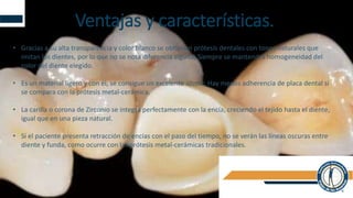 Ventajas y características.
• Gracias a su alta transparencia y color blanco se obtienen prótesis dentales con tonos naturales que
imitan los dientes, por lo que no se nota diferencia alguna; Siempre se mantendrá homogeneidad del
color del diente elegido.
• Es un material ligero y con él, se consigue un excelente ajuste; Hay menos adherencia de placa dental si
se compara con la prótesis metal-cerámica.
• La carilla o corona de Zirconio se integra perfectamente con la encía, creciendo el tejido hasta el diente,
igual que en una pieza natural.
• Si el paciente presenta retracción de encías con el paso del tiempo, no se verán las líneas oscuras entre
diente y funda, como ocurre con las prótesis metal-cerámicas tradicionales.
 