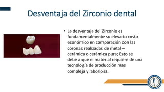 Desventaja del Zirconio dental
• La desventaja del Zirconio es
fundamentalmente su elevado costo
económico en comparación con las
coronas realizadas de metal –
cerámica o cerámica pura; Esto se
debe a que el material requiere de una
tecnología de producción mas
compleja y laboriosa.
 