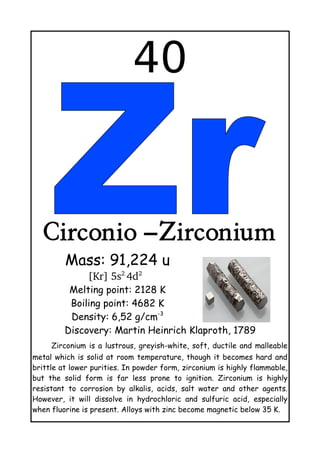 40
Circonio –Zirconium
Mass: 91,224 u
[Kr] 5s2 
4d2 
 
Melting point: 2128 K
Boiling point: 4682 K
Density: 6,52 g/cm-3
Discovery: Martin Heinrich Klaproth, 1789
Zirconium is a lustrous, greyish-white, soft, ductile and malleable
metal which is solid at room temperature, though it becomes hard and
brittle at lower purities. In powder form, zirconium is highly flammable,
but the solid form is far less prone to ignition. Zirconium is highly
resistant to corrosion by alkalis, acids, salt water and other agents.
However, it will dissolve in hydrochloric and sulfuric acid, especially
when fluorine is present. Alloys with zinc become magnetic below 35 K.
 