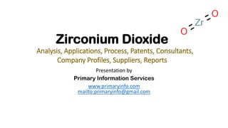 Zirconium Dioxide
Analysis, Applications, Process, Patents, Consultants,
Company Profiles, Suppliers, Reports
Presentation by
Primary Information Services
www.primaryinfo.com
mailto:primaryinfo@gmail.com
 