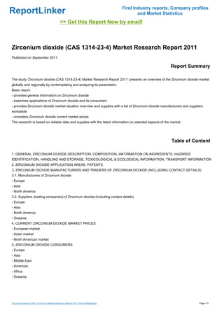 Find Industry reports, Company profiles
ReportLinker                                                                             and Market Statistics
                                            >> Get this Report Now by email!



Zirconium dioxide (CAS 1314-23-4) Market Research Report 2011
Published on September 2011

                                                                                                          Report Summary

The study 'Zirconium dioxide (CAS 1314-23-4) Market Research Report 2011' presents an overview of the Zirconium dioxide market
globally and regionally by contemplating and analyzing its parameters.
Basic report:
- provides general information on Zirconium dioxide
- examines applications of Zirconium dioxide and its consumers
- provides Zirconium dioxide market situation overview and supplies with a list of Zirconium dioxide manufacturers and suppliers
worldwide
- considers Zirconium dioxide current market prices
The research is based on reliable data and supplies with the latest information on selected aspects of the market.




                                                                                                           Table of Content

1. GENERAL ZIRCONIUM DIOXIDE DESCRIPTION, COMPOSITION, INFORMATION ON INGREDIENTS, HAZARDS
IDENTIFICATION, HANDLING AND STORAGE, TOXICOLOGICAL & ECOLOGICAL INFORMATION, TRANSPORT INFORMATION
2. ZIRCONIUM DIOXIDE APPLICATION AREAS, PATENTS
3. ZIRCONIUM DIOXIDE MANUFACTURERS AND TRADERS OF ZIRCONIUM DIOXIDE (INCLUDING CONTACT DETAILS)
3.1. Manufacturers of Zirconium dioxide
- Europe
- Asia
- North America
3.2. Suppliers (trading companies) of Zirconium dioxide (including contact details)
- Europe
- Asia
- North America
- Oceania
4. CURRENT ZIRCONIUM DIOXIDE MARKET PRICES
- European market
- Asian market
- North American market
5. ZIRCONIUM DIOXIDE CONSUMERS
- Europe
- Asia
- Middle East
- Americas
- Africa
- Oceania




Zirconium dioxide (CAS 1314-23-4) Market Research Report 2011 (From Slideshare)                                              Page 1/3
 