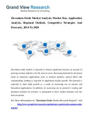 Zirconium Oxide Market Analysis, Market Size, Application
Analysis, Regional Outlook, Competitive Strategies And
Forecasts, 2014 To 2020
Zirconium oxide market is expected to witness significant increase on account of
growing ceramic industry over the next six years. Increasing demand for zirconium
oxide in numerous applications such as medical products, optical fibers and
waterproofing clothing is expected to supplement market growth. The demand is
expected to show high growth as a result of increasing use in nuclear and
biomedical applications. In addition, its increasing use in protective coating and
diamond simulant for jewelery is anticipated to drive market demand over the
forecast period.
For More Information on "Zirconium Oxide Market Research Reports" visit
- http://www.grandviewresearch.com/industry-analysis/zirconium-oxide-
market
 