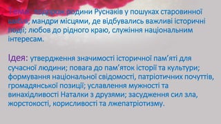 Тема: подорож родини Руснаків у пошуках старовинної
шаблі; мандри місцями, де відбувались важливі історичні
події; любов до рідного краю, служіння національним
інтересам.
Ідея: утвердження значимості історичної пам’яті для
сучасної людини; повага до пам’яток історії та культури;
формування національної свідомості, патріотичних почуттів,
громадянської позиції; уславлення мужності та
винахідливості Наталки з друзями; засудження сил зла,
жорстокості, корисливості та лжепатріотизму.
 