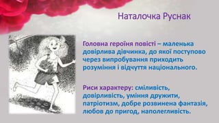 Наталочка Руснак
Головна героїня повісті – маленька
довірлива дівчинка, до якої поступово
через випробування приходить
розуміння і відчуття національного.
Риси характеру: сміливість,
довірливість, уміння дружити,
патріотизм, добре розвинена фантазія,
любов до пригод, наполегливість.
 