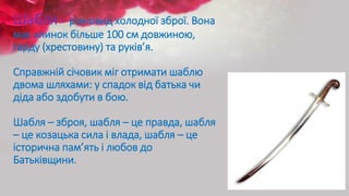 Шабля - різновид холодної зброї. Вона
має клинок більше 100 см довжиною,
гарду (хрестовину) та руків’я.
Справжній січовик міг отримати шаблю
двома шляхами: у спадок від батька чи
діда або здобути в бою.
Шабля – зброя, шабля – це правда, шабля
– це козацька сила і влада, шабля – це
історична пам’ять і любов до
Батьківщини.
 