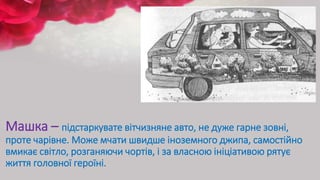 Машка – підстаркувате вітчизняне авто, не дуже гарне зовні,
проте чарівне. Може мчати швидше іноземного джипа, самостійно
вмикає світло, розганяючи чортів, і за власною ініціативою рятує
життя головної героїні.
 