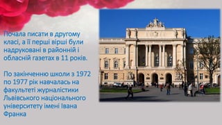 Почала писати в другому
класі, а її перші вірші були
надруковані в районній і
обласній газетах в 11 років.
По закінченню школи з 1972
по 1977 рік навчалась на
факультеті журналістики
Львівського національного
університету імені Івана
Франка
 