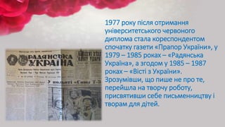 1977 року після отримання
університетського червоного
диплома стала кореспондентом
спочатку газети «Прапор України», у
1979 – 1985 роках – «Радянська
Україна», а згодом у 1985 – 1987
роках – «Вісті з України».
Зрозумівши, що пише не про те,
перейшла на творчу роботу,
присвятивши себе письменництву і
творам для дітей.
 