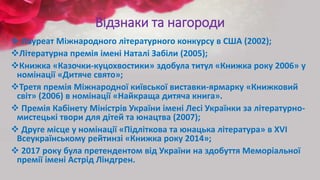 Відзнаки та нагороди
 Лауреат Міжнародного літературного конкурсу в США (2002);
Літературна премія імені Наталі Забіли (2005);
Книжка «Казочки-куцохвостики» здобула титул «Книжка року 2006» у
номінації «Дитяче свято»;
Третя премія Міжнародної київської виставки-ярмарку «Книжковий
світ» (2006) в номінації «Найкраща дитяча книга».
 Премія Кабінету Міністрів України імені Лесі Українки за літературно-
мистецькі твори для дітей та юнацтва (2007);
 Друге місце у номінації «Підліткова та юнацька література» в XVI
Всеукраїнському рейтинзі «Книжка року 2014»;
 2017 року була претендентом від України на здобуття Меморіальної
премії імені Астрід Ліндгрен.
 