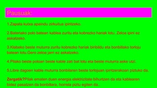 Pausuak:
1.Zapata kutxa apaindu zirkuitua ipintzeko.
2.Bateriako polo batean kablea zuritu eta kobrezko hariak lotu. Zeloa ipini ez
askatzeko.
3.Klabeko beste muturra zuritu kobrezko hariak biribildu eta bonbillako torloju
batean lotu.Gero zeloa jarri ez askatzeko.
4.Pilako beste poloan beste kable zati bat lotu eta beste muturra aske utzi.
5.Libre dagoen kable muturra bonbilaren beste torlojuan ipintzerakoan piztuko da.
Zergatik?Pilak ematen duen energia elektrizitate bihurtzen da eta kablearen
bidez pasatzen da bonbillara, horrela piztu egiten da..
 