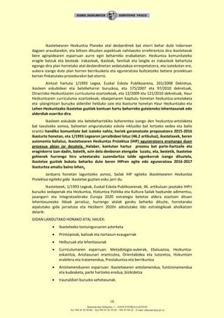 Donostia-San Sebastián, 1 – 01010 VITORIA-GASTEIZ
Tel. 945 01 83 85/86 – Fax 945 01 83 35/36 – 945 01 84 22 – E-mail: educauei@ej-gv.es
10
Ikastetxearen Hezkuntza Planeko atal desberdinek bat etorri behar dute indarrean
dagoen araudiarekin, eta biltzen dituzten aspektuak nahitaezko erreferentzia dira ikastetxeak
bere aginpidearen esparruan aurre egin beharreko erabakietan. Hezkuntza komunitateko
eragile batzuk eta besteak: irakasleak, ikasleak, familiak eta langile ez irakasleak behartuta
egongo dira plan horretako atal desberdinetan xedatutakoa errespetatzera, eta izatekotan ere,
aukera izango dute plan horren berrikusketa eta eguneratzea bultzatzeko betiere proiektuan
bertan finkatutako prozedurekin bat etorriz.
Aintzat hartuta 1/1993 Legea, Euskal Eskola Publikoarena, 201/2008 Dekretua,
ikasleen eskubideei eta betebeharrei buruzkoa, eta 175/2007 eta 97/2010 dekretuak,
Oinarrizko Hezkuntzaren curriculuma ezartzekoak, eta 12/2009 eta 121/2010 dekretuak, Haur
Hezkuntzaren curriculuma ezartzekoak, ebazpenaren kapitulu honetan hezkuntza-antolaketa
eta -plangintzari buruzko alderdiei helduko zaie eta ikasturte honetan Haur Hezkuntzako eta
Lehen Hezkuntzako ikastetxe guztiek kontuan hartu beharreko gutxieneko lehentasunak edo
alderdiak ezarriko dira.
Ikasleen eskubide eta betebeharrekiko koherentea izango den hezkuntza-antolaketa
bat taxutzeko asmoa, balioetan ainguratutako eskola inklusibo bat lortzeko xedea eta balio
erantsi handiko komunitate bat izateko nahia; horiek garamatzate proposatzera 2015-2016
ikasturte honetan, eta 1/1993 Legearen jarraibideei lotuz (46.2 artikulua), ikastetxeek, beren
autonomia baliatuz, Ikastetxearen Hezkuntza Proiektua (IHP) eguneratzera eramango duen
prozesua abian jar dezatela. Halaber, kontutan hartuz prozesu bat parte-hartzaile eta
eraginkorra izan dadin, batetik, ezin dela denboran etengabe luzatu, eta, bestetik, ikastetxe
gehienek hurrengo hiru urteetarako zuzendaritza talde egonkorrak izango dituztela,
ikastetxe guztiek bukatu beharko dute beren IHPren egite edo eguneratzea 2016-2017
ikasturtea amaitu baino lehen.
Jarduera honetan laguntzeko asmoz, Sailak IHP egiteko Ikastetxearen Hezkuntza
Proiektua egiteko gida ikastetxe guztien esku jarri du.
Ikastetxeek, 1/1993 Legeak, Euskal Eskola Publikoarenak, 46. artikuluan jasotako IHPri
buruzko xedapenak eta Hezkuntza, Hizkuntza Politika eta Kultura Sailak hazkunde adimentsu,
jasangarri eta integratzailerako Europa 2020 estrategia betetze aldera ezartzen dituen
lehentasunezko ildoak jarraituz, hurrengo atalak garatu beharko dituzte, horretarako
aipatutako gida jarraitzea eta Heziberri 2020n adostutako ildo estrategikoak aholkatzen
delarik:
GIDAN LANDUTAKO HONAKO ATAL HAUEK:
 Ikastetxeko testuinguruaren azterketa
 Printzipioak, balioak eta nortasun-ezaugarriak
 Helburuak eta lehentasunak
 Curriculumaren esparruan: Metodologia-aukerak, Ebaluazioa, Hezkuntza-
eskaintza, Aniztasunari erantzutea, Orientabidea eta tutoretza, Hizkuntzen
erabilera eta tratamendua, Prestakuntza eta berrikuntza
 Antolamenduaren esparruan: Ikastetxearen antolamendua, funtzionamendua
eta kudeaketa, parte hartzeko eredua, bizikidetza
 Iraunaldiari buruzko xehetasunak.
 