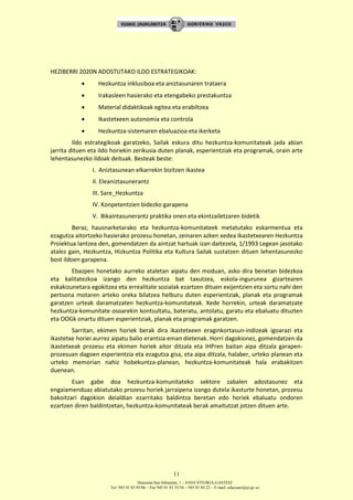 Donostia-San Sebastián, 1 – 01010 VITORIA-GASTEIZ
Tel. 945 01 83 85/86 – Fax 945 01 83 35/36 – 945 01 84 22 – E-mail: educauei@ej-gv.es
11
HEZIBERRI 2020N ADOSTUTAKO ILDO ESTRATEGIKOAK:
 Hezkuntza inklusiboa eta aniztasunaren trataera
 Irakasleen hasierako eta etengabeko prestakuntza
 Material didaktikoak egitea eta erabiltzea
 Ikastetxeen autonomia eta controla
 Hezkuntza-sistemaren ebaluazioa eta ikerketa
Ildo estrategikoak garatzeko, Sailak eskura ditu hezkuntza-komunitateak jada abian
jarrita dituen eta ildo horiekin zerikusia duten planak, esperientziak eta programak, orain arte
lehentasunezko ildoak deituak. Besteak beste:
I. Aniztasunean elkarrekin bizitzen ikastea
II. Eleaniztasunerantz
III. Sare_Hezkuntza
IV. Konpetentzien bidezko garapena
V. Bikaintasunerantz praktika onen eta ekintzailetzaren bidetik
Beraz, hausnarketarako eta hezkuntza-komunitateek metatutako eskarmentua eta
ezagutza aitortzeko hasierako prozesu honetan, zeinaren azken xedea Ikastetxearen Hezkuntza
Proiektua lantzea den, gomendatzen da aintzat hartuak izan daitezela, 1/1993 Legean jasotako
atalez gain, Hezkuntza, Hizkuntza Politika eta Kultura Sailak sustatzen dituen lehentasunezko
bost ildoen garapena.
Ebazpen honetako aurreko ataletan aipatu den moduan, asko dira benetan bidezkoa
eta kalitatezkoa izango den hezkuntza bat taxutzea, eskola-ingurunea gizartearen
eskakizunetara egokitzea eta errealitate sozialak ezartzen dituen exijentzien eta sortu nahi den
pertsona motaren arteko oreka bilatzea helburu duten esperientziak, planak eta programak
garatzen urteak daramatzaten hezkuntza-komunitateak. Xede horrekin, urteak daramatzate
hezkuntza-komunitate osoarekin kontsultatu, bateratu, antolatu, garatu eta ebaluatu dituzten
eta OOGk onartu dituen esperientziak, planak eta programak garatzen.
Sarritan, ekimen horiek berak dira ikastetxeen eraginkortasun-indizeak igoarazi eta
ikastetxe horiei aurrez aipatu balio erantsia eman dietenak. Horri dagokionez, gomendatzen da
ikastetxeak prozesu eta ekimen horiek aitor ditzala eta IHPren baitan aipa ditzala garapen-
prozesuan dagoen esperientzia eta ezagutza gisa, eta aipa ditzala, halaber, urteko planean eta
urteko memorian nahiz hobekuntza-planean, hezkuntza-komunitateak hala erabakitzen
duenean.
Esan gabe doa hezkuntza-komunitateko sektore zabalen adostasunez eta
engaiamenduaz abiatutako prozesu horiek jarraipena izango dutela ikasturte honetan, prozesu
bakoitzari dagokion deialdian ezarritako baldintza beretan edo horiek ebaluatu ondoren
ezartzen diren baldintzetan, hezkuntza-komunitateak berak amaitutzat jotzen dituen arte.
 