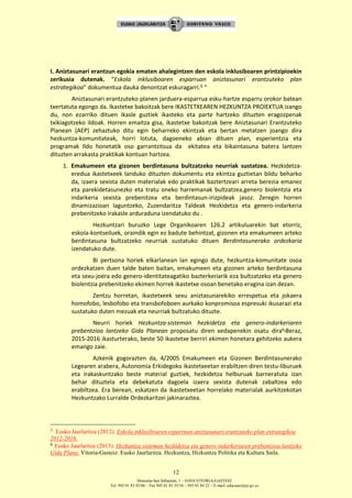 Donostia-San Sebastián, 1 – 01010 VITORIA-GASTEIZ
Tel. 945 01 83 85/86 – Fax 945 01 83 35/36 – 945 01 84 22 – E-mail: educauei@ej-gv.es
12
I. Aniztasunari erantzun egokia ematen ahalegintzen den eskola inklusiboaren printzipioekin
zerikusia dutenak. “Eskola inklusiboaren esparruan aniztasunari erantzuteko plan
estrategikoa” dokumentua dauka denontzat eskuragarri.5 “
Aniztasunari erantzuteko planen jarduera-esparrua esku-hartze esparru orokor batean
txertatuta egongo da. Ikastetxe bakoitzak bere IKASTETXEAREN HEZKUNTZA PROIEKTUA izango
du, non ezarriko dituen ikasle guztiek ikasteko eta parte hartzeko dituzten eragozpenak
txikiagotzeko ildoak. Horren emaitza gisa, ikastetxe bakoitzak bere Aniztasunari Erantzuteko
Planean (AEP) zehaztuko ditu egin beharreko ekintzak eta bertan metatzen joango dira
hezkuntza-komunitateak, horri lotuta, dagoeneko abian dituen plan, esperientzia eta
programak Ildo honetatik oso garrantzitsua da ekitatea eta bikaintasuna batera lantzen
dituzten arrakasta praktikak kontuan hartzea.
1. Emakumeen eta gizonen berdintasuna bultzatzeko neurriak sustatzea. Hezkidetza-
eredua ikastetxeek landuko dituzten dokumentu eta ekintza guztietan bildu beharko
da, izaera sexista duten materialak edo praktikak baztertzeari arreta berezia emanez
eta parekidetasunezko eta tratu oneko harremanak bultzatzea,genero biolentzia eta
indarkeria sexista prebenitzea eta berdintasun-irizpideak jasoz. Zeregin horren
dinamizazioan laguntzeko, Zuzendaritza Taldeak Hezkidetza eta genero-indarkeria
prebenitzeko irakasle arduraduna izendatuko du .
Hezkuntzari buruzko Lege Organikoaren 126.2 artikuluarekin bat etorriz,
eskola-kontseiluek, oraindik egin ez badute behintzat, gizonen eta emakumeen arteko
berdintasuna bultzatzeko neurriak sustatuko dituen Berdintasunerako ordezkaria
izendatuko dute.
Bi pertsona horiek elkarlanean lan egingo dute, hezkuntza-komunitate osoa
ordezkatzen duen talde baten baitan, emakumeen eta gizonen arteko berdintasuna
eta sexu-joera edo genero-identitateagatiko bazterkeriarik eza bultzatzeko eta genero
biolentzia prebenitzeko ekimen horrek ikastetxe osoan benetako eragina izan dezan.
Zentzu horretan, ikastetxeek sexu aniztasunarekiko errespetua eta jokaera
homofobo, lesbofobo eta transbofoboen aurkako konpromisoa espresuki ikusarazi eta
sustatuko duten mezuak eta neurriak bultzatuko dituzte.
Neurri horiek Hezkuntza‐sisteman hezkidetza eta genero‐indarkeriaren
prebentzioa lantzeko Gida Planean proposatu diren xedapenekin osatu dira6.Beraz,
2015-2016 ikasturterako, beste 50 ikastetxe berriri ekimen honetara gehitzeko aukera
emango zaie.
Azkenik gogorazten da, 4/2005 Emakumeen eta Gizonen Berdintasunerako
Legearen arabera, Autonomia Erkidegoko ikastetxeetan erabiltzen diren testu-liburuek
eta irakaskuntzako beste material guztiek, hezkidetza helburuak barneratuta izan
behar dituztela eta debekatuta dagoela izaera sexista dutenak zabaltzea edo
erabiltzea. Era berean, eskatzen da ikastetxeetan horrelako materialak aurkitzekotan
Hezkuntzako Lurralde Ordezkaritzei jakinaraztea.
5 Eusko Jaurlaritza (2012). Eskola inklusiboaren esparruan aniztasunari erantzuteko plan estrategikoa
2012-2016.
6 Eusko Jaurlaritza (2013). Hezkuntza sisteman hezkidetza eta genero indarkeriaren prebentzioa lantzeko
Gida Plana. Vitoria-Gasteiz: Eusko Jaurlaritza. Hezkuntza, Hizkuntza Politika eta Kultura Saila.
 