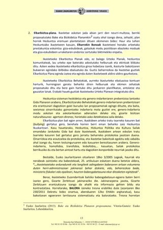 Donostia-San Sebastián, 1 – 01010 VITORIA-GASTEIZ
Tel. 945 01 83 85/86 – Fax 945 01 83 35/36 – 945 01 84 22 – E-mail: educauei@ej-gv.es
13
2. Elkarbizitza-plana. Ikastetxe askotan jada abian jarri den neurri-multzoa, berriki
proposatutako Bake eta Bizikidetza Planarekin7 osatu ahal izango dena, zehazki, plan
horrek Hezkuntza eremuan plantetatzen dituen ekimenen bidez: Haur eta Lehen
Hezkuntzako ikastetxeen kasuan, Elkarrekin Bonoak ikastetxeei honako arloetako
prestakuntza eskaintza: giza-eskubideak, gatazkak modu positiboan ebazteko moduak
eta giza-eskubideen urraketaren ondorioz sortutako biktimekiko enpatia.
Ikastetxeko Elkarbizitza Planak edo, ez balego Urteko Planak, hezkuntza
komunitateak, lau urteko epe baterako adostutako helburuak eta ekintzak bilduko
ditu. Azken xedea ikastetxeko elkarbizitza giroa hobetzea izanik, ikasturte bakoitzaren
bukaeran egindako ibilbidea ebaluatuko da. Guztiz beharrezkoa da ikastetxe guztiek
Elkarbizitza Plana eginda izatea eta eginda duten ikastetxeek aldiro-aldiro gaurkotzea.
Ikastetxeko Elkarbizitza Behatokiak, aurreko ikasturteko ebaluazioa kontuan
harturik, hurrengoan garatu beharko diren helburuak eta ekimen zehatzak
proposatuko ditu eta bere gain hartuko ditu jardueren planifikatze, antolatze eta
gauzatze lanak. Erabaki hauek guztiak Ikastetxeko Urteko Planean integratuko dira.
Hezkuntza-sisteman hezkidetza eta genero-indarkeriaren prebentzioa lantzeko
Gida Planaren arabera, Elkarbizitzarako Behatokiek genero-indarkeriaren prebentzioari
eta erantzunari dagozkion gaiei buruzko lan proposamenak egingo dituzte, eta baita,
sexismoa oinarritutako gainontzeko indarkeria mota guztiei ere, genero-indarkeria
modu askotan eta askotarikoetan adierazten delako eta, gizarte bizitzan
naturaltasunez agertzen direnez, horietako asko detektatzea zaila delako.
Elkarbizitza-plan bat egon arren, ikaskideen arteko tratu txarreko kasuren bat
(bullying) gertatuz gero, berehala horren berri eman beharko zaio Hezkuntza
Ikuskaritzari. Kasu hauetarako, Hezkuntza, Hizkuntza Politika eta Kultura Sailak
emandako Jarduteko Gida bat dute ikastetxeek, ikaskideen artean eskolan tratu
txarreko kasuren bat gertatuz gero jarraitu beharreko protokoloa jasotzen duena.
Oinarrizkoa eta arautzailea da protokoloa, eta ikastetxe bakoitzak egokitu edo zabaldu
ahal izango du, haren testuinguruaren edo kasuaren berezitasunen arabera. Genero-
indarkeria, homofobia, transfobia, lesbofobia,… kasuetan, Sailak protokoloa
berrikusiko du eta bertan aintzat hartu eta dagozkien konponbide neurriak jasoko ditu.
Bestalde, Eusko Jaurlaritzaren otsailaren 18ko 3/2005 Legeak, haurrak eta
nerabeak zaintzeko eta babestekoak, 25. artikuluan eskatzen duena betetze aldera,
“...ikastetxeetako arduradunek eta langileek adingabeen babesaren arloan eskumena
duten herri-administrazioei jakinarazi behar dizkiete, edo, beharrezkoa bada,
ministerio fiskalari edo epaileari, haurren babesgabetasuna ekar ditzaketen egitateak”.
Beraz, ikastetxeko Zuzendaritzak balizko babesgabetasun-egoera baten berri
izanez gero, Gizarte Zerbitzuei jakinaraziko die. Jakinarazpena jasota, Gizarte
Zerbitzuen erantzukizuna izango da ahalik eta informazio gehien bildu eta
kontrastatzea. Horretarako, BALORA izeneko tresna erabiliko dute (azaroaren 8ko
230/2011 Dekretu bidez onartua, abenduaren 12ko EHAAn argitaratua), kasu
bakoitzean egoeraren larritasuna sistematizatu eta baloratzeko. Tresna horretan
7 Eusko Jaurlaritza (2013). Bake eta Bizikidetza Planaren proposamena. Vitoria-Gasteiz: Eusko
Jaurlaritza. Lehendakaritza.
 