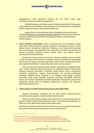 Donostia-San Sebastián, 1 – 01010 VITORIA-GASTEIZ
Tel. 945 01 83 85/86 – Fax 945 01 83 35/36 – 945 01 84 22 – E-mail: educauei@ej-gv.es
14
babesgabetasun mota ezberdinak zehazten dira, eta horien artean dago
“prestakuntza-beharrizanekiko arduragabekeria8”.
Elkarbizitza planean onartutako arauek, hezkuntza-komunitateko kide guztien
arteko begirunea eta bizikidetza bermatzeaz gain, lokal-instalazioak eta baliabideen
erabilera egokia kontuan har ditzatela gomendatzen da.
Gogoarazten da, fondo publikoen bidez sustengatutako Euskal Autonomia
Erkidegoko ikastetxeei zuzendutako prebentzio-jarduerak martxan jartzeko Hezkuntza,
Hizkuntza Politika eta Kultura Sailaren eta Segurtasun Sailaren arteko lankidetza-
akordioa dagoela.
3. Ikasle etorkinen harrera-plana, kultura artekotasunaren eta ikastetxean hainbat
kulturetako ikasleak egotearen inguruko akordioak sistematizatzen dituena. Aurrez
adierazi denez, Ikastetxearen Hezkuntza Proiektuan, non hezkuntza-komunitateak
bere konpromisoak, hala linguistikoak eta curriculumari buruzkoak nola sozialak eta
jarrerari buruzkoak, definitzen dituen, zehaztu behar dira, halaber, kultura
artekotasunari buruzko akordioak.
Ikastetxearen kultura-aniztasuna lantzearen inguruan erabakiak hartzen hasteko
era bat da eskolara iritsi berriak diren ikasleak eta haien familiartekoak integratzeko
harrera-plan bat taxutzea. Horretan laguntzeko, Sailak “Ikasle etorkinentzat harrera-
plana egiteko orientabideak ” dokumentua dauka denontzat eskuragarri9.
Kultura-aniztasuneko ingurugiro batean dauden ikastetxeetan lan egiteak berekin
dakar zenbait hezkuntza-jarduera berraztertu eta egokitzeko beharra. Alde batetik,
ikastetxe publikoek berariazko bi baliabide izango dituzte: kultura artekotasuna
sustatzeko proiektuaren irakasle dinamizatzaileak eta hizkuntza-errefortzuko
irakasleak. Baliabide horien hornidura ez da deialdien bidez egingo, Lanpostu
Zerrendaren bidez baizik. Bestalde, ikastetxeei berariazko jarraibideak helaraziko
zaizkie, eta horietan bi baliabideak esleitzeko baldintzak zehaztuko dira, postu horien
eginkizunak ezarriko dira eta dagozkion aholkularitza-, jarraipen- eta ebaluazio-
jarduerak proposatuko dira.
4. Adimen-gaitasun handiko ikasleentzako jarduera-plana (2012-2016).
Ikuspegi inklusiboaren xedeetako bat da ikasle guztien hezkuntza-premiei
erantzutea, adimen-gaitasun handiko ikasleek dituztenak barne.
Hezkuntza administrazioari dagokio beharrezkoak diren neurriak hartzea adimen-
gaitasun handiko ikasleen detekzio goiztiarra egin, euren beharrizanak baloratu eta
beharrizan horiei egokitutako jarduera-planak abian jartzea.
Horretarako, Sail honek Jarduera Plan bat landu du, gure komunitateko ikasle guztien
gaitasunak eta talentuak garatzeko apustu irmoaren emaitza gisa10.
8Eusko Jaurlaritza (2011). Prestakuntza-beharrizanekiko arduragabekeria
9 Eusko Jaurlaritza. (2004). Ikasle etorkinentzat harrera-plana egiteko orientabideak.
10 Eusko Jaurlaritza. (2012). Adimen-gaitasun handiko ikasleen hezkuntza. Jarduera-plana.
 