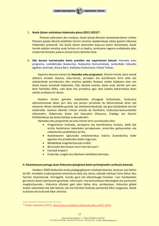 Donostia-San Sebastián, 1 – 01010 VITORIA-GASTEIZ
Tel. 945 01 83 85/86 – Fax 945 01 83 35/36 – 945 01 84 22 – E-mail: educauei@ej-gv.es
15
5. Ikasle ijitoen eskolatzea hobetzeko plana (2012-2015)11.
Planean adierazten den moduan, ikasle ijitoak dituzten ikastetxeek beren Urteko
Planean jasoko dituzte kolektibo horren emaitza akademikoak edota gizarte-inklusioa
hobetzeko jarduerak. Eta ikasle ijitoen dezenteko kopurua duten ikastetxeek, ikasle
horiek eskolan emaitza onak lortzen ari ez badira, zentroaren egoera eraldatzeko plan
orokorrak lantzeko aukera aintzat hartu beharko dute.
6. Ildo berean txertatutako beste proiektu eta esperientzia batzuk: Hamaika esku
programa, Lankidetzako Ikaskuntza, Ikaskuntza Komunitateak, Jardunbide inklusibo
egokien zentroak, Amara Berri, Kalitatea Hezkuntzan, Eskola Txikiak…
Aipamen berezia merezi du Hamaika esku programak. Ekimen honek, bere izenak
aditzera ematen duenez, esku-hartze, jarraipen eta koordinazio lerro asko eta
askotarikoak aurreikusten ditu emaitza apaleko ikasleen arteko bilakaera eten eta
ikasle hauen emaitzak hobetzeko. Edo, bestela esanda, ikasle orok, berdin zein den
bere familiako ISEKa, nahi duen bizi proiektua egin ahal izateko beharrezkoa duen
eskola arrakasta lor dezan.
Ikasleen horien gaineko espektatiba altuagoak bultzatzeko, hezkuntza
administrazioak abian jarri ditu eta jartzen jarraituko du beharrezkoak diren eta
eskueran dituen baliabide guztiak, bai antolamenduzkoak, bai giza baliabideak eta bai
materialak. Gainera elkarlan irmoan arituko da familiekin, hezkuntza-komunitateko
elkarteekin, Gobernuko beste Sail batzuekin (Osasuna, Enplegu eta Gizarte
Politiketakoa) eta beste hainbat erakunderekin.
Hamaika esku programak sei esku-hartze lerro aurreikusten ditu:
 Programaren bultzada, jarraipena eta koordinazioa ziurtatu, batik bat
arreta ikasleriaren bakarkako jarraipenean, oinarrizko gaitasunetan eta
irakaskuntza-praktiketan jarrita.
 Ikastetxearen egiturazko antolamendua indartu Zuzendaritza talde
egonkor eta proiektudun baten inguruan.
 Baliabideak eraginkortasunez erabili.
 Berariazko berriztatze neurri berriak ezarri.
 Familiak erakarri.
 Erakunde, eragile eta elkarteen lankidetza bermatu.
II. Eleaniztasuna jomuga duen hizkuntza-plangintza baten printzipioekin zerikusia dutenak.
Heziberri 2020 Hezkuntza-eredu pedagogikoaren markoak dioenez, kontuan izan behar
da XXI. mendeko euskal gizartea eleaniztuna dela eta, beraz, eskolak nahitaez lortu behar ditu
herritar eleaniztunak. Horregatik, mundu gero eta elkarlotuago honetan –non hainbesteko
garrantzia duten jakintzaren gizarteak, informazio- eta komunikazio-teknologiek eta pertsonen
mugikortasunak–, hizkuntza ofizialez gain jakin behar dira, ezinbestean, hizkuntza global
esaten zaienetako bat edo batzuk, eta era horretan bultzatu pertsonek elkar ezagutzea, ideiak
trukatzea eta kulturek elkar ulertzea.
11 Eusko Jaurlaritza (2012). Ikasle ijitoen eskolatzea hobetzeko plana (2012-2015).
 