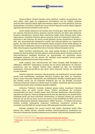 Donostia-San Sebastián, 1 – 01010 VITORIA-GASTEIZ
Tel. 945 01 83 85/86 – Fax 945 01 83 35/36 – 945 01 84 22 – E-mail: educauei@ej-gv.es
16
Irteera-profilean, ikasleak bizitzako eremu guztietan, euskaraz eta gaztelaniaz ahoz
nahiz idatziz, modu egoki eta eraginkorrean komunikatzea nahi da. Halaber, gutxienez
atzerriko lehen hizkuntza batean egoki komunikatzea, egoera eta eremu pertsonal, sozial eta
akademikoetan. Era berean, ikasleak bere burua eta bere inguruko mundua hobeto ezagutzen
lagunduko dion literatura heziketa izatea nahi da.
Euskal eskolak elebitasuna bermatzeko duen erronkaz gain, badu beste helburu bat
ere: pertsona eleaniztunak lortzea, gutxienez atzerriko hizkuntza bat behar adina dakitenak.
Ikuspuntu eleaniztunean, pertsona baten esperientzia hedatu ahala hizkuntza baten kultur
inguruneetara –familiaren hizkuntza, gizarte osoarena, beste herri batzuetako hizkuntzak...–,
pertsonak ez ditu hizkuntza eta kultura horiek gordetzen buruko konpartimentu bereizitan;
aldiz, bere komunikaziorako konpetentzia osatzen dute hizkuntza-jakintza eta -esperientzia
guztiek, eta hizkuntzak elkarrekin harremanetan daude. Ikuspuntu horrek erabat aldatzen du
hizkuntza baten irakaskuntza. Kontua ez da bi edo hiru hizkuntza eskuratzea, zein bere aldetik.
Aldiz, hizkuntza-gaitasun guztiak biltzen dituen hizkuntza-bilduma bat garatu nahi da.
Modu horretako eleaniztasunak, hots, ikasle guztiek bertako bi hizkuntzak ondo
jakiteak eta atzerriko batean edo bitan gaitasun nahiko lortzeak, gizarte-inklusioa errazten du,
aukera-berdintasun handiagoa bermatzen du, gizarteratzeko eta laneratzeko aukera
handiagoak eskaintzen ditu eta, gainera, XXI. mendeko euskal gizarteko herritar guztien
hizkuntza-eskubideak bermatzeko modua ematen du.
Sailak sustatzen duen lehentasunezko ildo honek Europako 2020 Estrategiari eta
UNESCOren 194EX/2912 xedatutakoari jarraitzen dio eta bertan defendatzen da hizkuntza-
prestakuntza osoa eta integrala ikasleek duten eskubide bat dela, eta horretarako
ikastetxearen hezkuntza-proiektuan jaso behar direla hizkuntzak ikasteari eta erabiltzeari
buruzko erabakiak.
Ikastetxe bakoitzak, hizkuntzen irakaskuntzarekin eta erabilerarekin lotutako alderdi
guztiak ondo planifikatzeko, Ikastetxeko Hizkuntza Proiektua egin behar du. Ikaskuntza-
prozesu osoan hizkuntzak irakastearekin eta erabiltzearekin lotutako irizpideak garatu behar
ditu Proiektu horrek, bai eta Hezkuntza Proiektuan jaso ere, eta bestalde, Curriculum
Proiektuan hizkuntzen trataera ere zehaztu behar du. Halaber, ikastetxeko dokumentu guztiek
hartu beharko dituzte oinarri Proiektuan jasotako erabakiak.
Hezkuntza Proiektuan hartutako erabakiak garatze aldera, ikastetxeak Hizkuntza
Proiektua behar du zeinak ezarriko dituen, familien borondateaz eta zentroaren
autonomiarekin bat etorriz, ikasleek ikasten duten hizkuntza bakoitzerako hizkuntza-helburu
operatibo eta lorgarriak. Hizkuntza plangintza horrek ezin ditu albo batera utzi, besteak beste,
ikastetxeak berak izan duen hizkuntzen antolamendua, bi hizkuntza ofizialak eta atzerriko
hizkuntza bat ala bik izan duten sarrera eta ezarrera maila (ELEANITZA eta MET), barne eta
kanpoko ebaluazioetan (Ebaluazio Diagnostikoan, ARRUE ikerketan,…13) ikasleek hizkuntzetan
lotutako emaitzak, eskola-giroan euskararen erabileraren neurketaren emaitzak eta
ziurtatzeko neurriak (HNP) eta, kasuan kasuko, HMH ebaluazioan lortutako emaitzak.
Bestalde, plangintza hori aurrera eraman ahal izateko, ikastetxeak aintzat hartu
beharko ditu, batetik, bertako irakasleek daukaten hizkuntza-gaitasuna, akreditazioa eta,
hizkuntzen irakaskuntzari lotutako prestakuntza eta, bestetik, hezkuntza-komunitateko familia-
12 UNESCOren 194EX/29 (2014). Hizkuntzen irakaskuntza hezkuntza-sisteman.
13 ISEI-IVEIk edo berak erabakitako dagokion erakundeekin lankidetzan egindako ebaluazioen
emaitzak.
 
