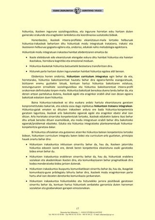 Donostia-San Sebastián, 1 – 01010 VITORIA-GASTEIZ
Tel. 945 01 83 85/86 – Fax 945 01 83 35/36 – 945 01 84 22 – E-mail: educauei@ej-gv.es
17
hizkuntza, ikasleen ingurune soziolinguistikoa, eta ingurune horretan esku hartzen duten
gainerako erakunde eta eragileekin lankidetza eta koordinazioa sustatzeko bideak.
Honenbestez, ikasleek irteera-profileko eleaniztasun-maila lortzeko helburuak
hizkuntza-irakasleak behartzen ditu hizkuntzak modu integratuak tratatzera, irakatsi eta
ikastearen helburuaz gogoeta egitera eta, ondorioz, edukiak nahiz metodologia egokitzera.
Hizkuntzak modu integratuan irakastea hainbat ebidentziaren emaitza da:
 Ikasle elebidunak edo eleaniztunak etengabe eskura ditu hainbat hizkuntza eta haietan
ikasitakoa, hornidura kognitibo eta emozional moduan.
 Hizkuntza-ikasketak hizkuntza batzuetatik besteetara transferitzen dira.
 Hiztunek parte hartzen duten inguruneetan hainbat hizkuntza egotea aldi berean.
Ebidentzia horien ondorioz, hizkuntzen curriculum integratua egin behar da eta,
horretarako, hizkuntza bakoitzarentzat hautatu behar dira egoera-familia esanguratsuak,
bizitzaren eremu guztiekin lotuak, kontuan hartuz hizkuntza bakoitzaren estatusa,
testuinguruaren errealitate soziolinguistikoa eta hizkuntza bakoitzarentzat irteera-profil
orokorrean definitutako lorpen-maila. Hizkuntza bakoitzak berezkoa duena landu behar da, eta
denen artean partekatua dutena, ikasleak egoki eta eraginkor erabili ahal izan dezan egoera
bakoitzak eskatzen duen hizkuntza.
Baina hizkuntza-irakasleak ez dira euskara ardatz hartuta eleaniztasuna garatzen
konprometitutako bakarrak, eta eskola osoa dago inplikatua hizkuntzen trataera integralean.
Hizkuntza-gaiak ematen ez dituzten irakasleen ardura ere bada hizkuntza-konpetentzia
garatzen laguntzea, ikasleak arlo bakoitzeko egoerak egoki eta eraginkor ebatzi ahal izan
ditzan. Arlo horietako oinarrizko konpetentziak lortzeko, ikasleak edukiekin batera ikasi behar
ditu arloak berezko dituen esamoldeak, eta modu integratuan erabili behar ditu bakoitzeko
egoerak/problemak ebazteko. Edukia eta hizkuntza integratzeko planteamenduak hizkuntza-
konpetentzia garatzea dakar.
Bi hizkuntza ofizialetan eta gutxienez atzerriko hizkuntza batean konpetentzia lortzeko
bidean, hizkuntzen curriculum integratu baten bidez eta curriculum-arlo guztietan, printzipio
hauek onartu behar dira:
 Hizkuntzen irakaskuntza inklusioan oinarritu behar da, hau da, ikasleen jatorrizko
hizkuntza edozein izanik ere, denek beren konpetentzia eleaniztuna osoki garatzeko
bidea eman behar du.
 Hizkuntzen irakaskuntza erabileran oinarritu behar da, hau da, hizkuntzak erabilera
sozialean eta akademikoan ikasten dira, eta komunikazioaren behar pragmatikoak dira
kodea menderatzeko bidea jartzen dutenak.
 Hizkuntzen irakaskuntza ikuspuntu komunikatiboan oinarritu behar da, hau da, ikasgelak
komunikazio-gune pribilegiatu bihurtu behar dira, ikasleek modu eraginkorrean parte
hartu ahal izan dezaten denetariko komunikazio-jardueratan.
 Hizkuntzen irakaskuntza hizkuntzekiko eta hiztunekiko jarrera positiboak garatzean
oinarritu behar da, kontuan hartuz hizkuntzek zenbateko garrantzia duten harreman
sozialetan eta gizabanakoen garapen emozionalean.
 
