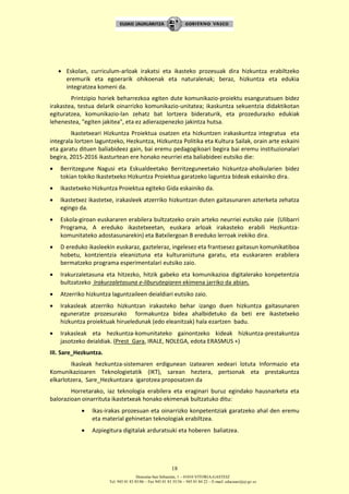 Donostia-San Sebastián, 1 – 01010 VITORIA-GASTEIZ
Tel. 945 01 83 85/86 – Fax 945 01 83 35/36 – 945 01 84 22 – E-mail: educauei@ej-gv.es
18
 Eskolan, curriculum-arloak irakatsi eta ikasteko prozesuak dira hizkuntza erabiltzeko
eremurik eta egoerarik ohikoenak eta naturalenak; beraz, hizkuntza eta edukia
integratzea komeni da.
Printzipio horiek beharrezkoa egiten dute komunikazio-proiektu esanguratsuen bidez
irakastea, testua delarik oinarrizko komunikazio-unitatea; ikaskuntza sekuentzia didaktikotan
egituratzea, komunikazio-lan zehatz bat lortzera bideraturik, eta prozedurazko edukiak
lehenestea, "egiten jakitea", eta ez adierazpenezko jakintza hutsa.
Ikastetxeari Hizkuntza Proiektua osatzen eta hizkuntzen irakaskuntza integratua eta
integrala lortzen laguntzeko, Hezkuntza, Hizkuntza Politika eta Kultura Sailak, orain arte eskaini
eta garatu dituen baliabideez gain, bai eremu pedagogikoari begira bai eremu instituzionalari
begira, 2015-2016 ikasturtean ere honako neurriei eta baliabideei eutsiko die:
 Berritzegune Nagusi eta Eskualdeetako Berritzeguneetako hizkuntza-aholkularien bidez
tokian tokiko Ikastetxeko Hizkuntza Proiektua garatzeko laguntza bideak eskainiko dira.
 Ikastetxeko Hizkuntza Proiektua egiteko Gida eskainiko da.
 Ikastetxez ikastetxe, irakasleek atzerriko hizkuntzan duten gaitasunaren azterketa zehatza
egingo da.
 Eskola-giroan euskararen erabilera bultzatzeko orain arteko neurriei eutsiko zaie (Ulibarri
Programa, A ereduko ikastetxeetan, euskara arloak irakasteko erabili Hezkuntza-
komunitateko adostasunarekin) eta Batxilergoan B ereduko lerroak irekiko dira.
 D ereduko ikasleekin euskaraz, gazteleraz, ingelesez eta frantsesez gaitasun komunikatiboa
hobetu, kontzientzia eleaniztuna eta kulturaniztuna garatu, eta euskararen erabilera
bermatzeko programa esperimentalari eutsiko zaio.
 Irakurzaletasuna eta hitzezko, hitzik gabeko eta komunikazioa digitalerako konpetentzia
bultzatzeko Irakurzaletasuna e-liburutegiaren ekimena jarriko da abian.
 Atzerriko hizkuntza laguntzaileen deialdiari eutsiko zaio.
 Irakasleak atzerriko hizkuntzan irakasteko behar izango duen hizkuntza gaitasunaren
eguneratze prozesurako formakuntza bidea ahalbidetuko da beti ere ikastetxeko
hizkuntza proiektuak hirueledunak (edo eleanitzak) hala ezartzen badu.
 Irakasleak eta hezkuntza-komunitateko gainontzeko kideak hizkuntza-prestakuntza
jasotzeko deialdiak. (Prest_Gara, IRALE, NOLEGA, edota ERASMUS +)
III. Sare_Hezkuntza.
Ikasleak hezkuntza-sistemaren erdigunean izatearen xedeari lotuta Informazio eta
Komunikazioaren Teknologietatik (IKT), sarean heztera, pertsonak eta prestakuntza
elkarlotzera, Sare_Hezkuntzara igarotzea proposatzen da
Horretarako, iaz teknologia erabilera eta eraginari buruz egindako hausnarketa eta
balorazioan oinarrituta ikastetxeak honako ekimenak bultzatuko ditu:
 Ikas-irakas prozesuan eta oinarrizko konpetentziak garatzeko ahal den eremu
eta material gehinetan teknologiak erabiltzea.
 Azpiegitura digitalak arduratsuki eta hoberen baliatzea.
 