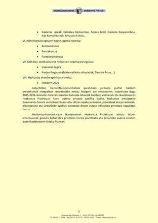 Donostia-San Sebastián, 1 – 01010 VITORIA-GASTEIZ
Tel. 945 01 83 85/86 – Fax 945 01 83 35/36 – 945 01 84 22 – E-mail: educauei@ej-gv.es
21
 Ikastetxe sareak: Kalitatea Hezkuntzan, Amara Berri, Ikasketa Kooperatiboa,
Ikas Komunitateak, Antzuola Eskola…
VI. Administrazio egituren egokitzapena indartuz:
 Antolamendua
 Prestakuntza
 Funtzionamendua
VII. Kalitatea, dedikazioa eta helburuen lorpena prestigiatuz:
 Irakasleei begira
 Ikasleei begirako (Matematikako olinpiadak, Zientzia Astea,…)
VIII. Hezkuntza akordio egonkorra landuz:
 Heziberri 2020
Laburbilduz, hezkuntza-komunitateak garatutako jarduera guztiei ikasleen
prestakuntza integralean zentratutako zentzu hezigarri bat ematearren, iradokitzen dugu
2015-2016 ikasturte honetan manten daitezela lehendik hasitako ekimenak eta Ikastetxearen
Hezkuntza Proiektuan haien izateko arrazoia justifika dadila, hezkuntza antolatzeko
dokumentu horrek era koherentean uztar ditzan aipatu jarduerak, proiektuak eta jarraibideak,
bikaintasuna eta jardunbide egokiak sustatuko dituen eskola inklusiboa printzipio nagusitzat
hartuz.
Hezkuntza-komunitateak Ikastetxearen Hezkuntza Proiektuan adostu dituen
lehentasunak gauzatu behar dira printzipio horiek planifikatu eta zehazteko aukera ematen
duen Ikastetxearen Urteko Planean.
 
