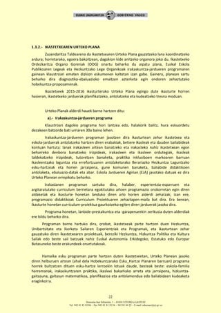 Donostia-San Sebastián, 1 – 01010 VITORIA-GASTEIZ
Tel. 945 01 83 85/86 – Fax 945 01 83 35/36 – 945 01 84 22 – E-mail: educauei@ej-gv.es
22
1.3.2.- IKASTETXEAREN URTEKO PLANA
Zuzendaritza Taldearena da Ikastetxearen Urteko Plana gauzatzeko lana koordinatzeko
ardura; horretarako, egoera bakoitzean, dagokion kide anitzeko organora joko du. Ikastetxeko
Ordezkaritza Organo Gorenak (OOG) onartu beharko du aipatu plana, Euskal Eskola
Publikoaren Legeak eta Hezkuntzako Lege Organikoak irakaskuntza-jardueren programaren
gainean klaustroari ematen dizkion eskumenen kaltetan izan gabe. Gainera, planean sartu
beharko dira diagnostiko-ebaluazioko emaitzen azterketa egin ondoren zehaztutako
hobekuntza-proposamenak.
Ikastetxeek 2015-2016 ikasturterako Urteko Plana egingo dute ikasturte horren
hasieran, ikastetxeko jarduerak planifikatzeko, antolatzeko eta kudeatzeko tresna moduan.
Urteko Planak alderdi hauek barne hartzen ditu:
a).- Irakaskuntza-jardueren programa
Klaustroari dagokio programa hori lantzea edo, halakorik balitz, hura eskuordetu
dezakeen batzorde bati urriaren 30a baino lehen.
Irakaskuntza-jardueren programan jasotzen dira ikasturtean zehar ikastetxea eta
eskola-jarduerak antolatzeko hartzen diren erabakiak, betiere ikasleak eta dauden baliabideak
kontuan hartuta: lanak irakasleen artean banatzeko eta irakasteko nahiz ikastetxean egon
beharreko denbora banatzeko irizpideak, irakasleen eta ikasleen ordutegiak, ikasleak
taldekatzeko irizpideak, tutoretzen banaketa, praktika inklusiboen markoaren barruan
ikasleentzako laguntza eta errefortzuaren antolaketarako Berariazko Hezkuntza Laguntzako
esku-hartzeak eta horien jarraipena, gune komunen banaketa, baliabide didaktikoen
antolaketa, ebaluazio-datak eta abar. Eskola Jardueren Agirian (EJA) jasotako datuak ez dira
Urteko Planean errepikatu beharko.
Irakaslanen programan sartuko dira, halaber, esperientzia-esparruen eta
argitaratutako curriculum berrietara egokitutako arloen programazio orokorretan egin diren
aldaketak eta ikasturte honetan landuko diren arlo horien alderdi zehatzak; izan ere,
programazio didaktikoak Curriculum Proiektuaren zehaztapen-maila bat dira. Era berean,
ikasturte honetan curriculum-proiektua gaurkotzeko egiten diren jarduerak jasoko dira.
Programa honetan, lanbide-prestakuntza eta -garapenarekin zerikusia duten alderdiak
ere bildu beharko dira.
Programan barne hartuko dira, orobat, ikastetxeak parte hartzen duen Hezkuntza,
Unibertsitate eta Ikerketa Sailaren Esperientziak eta Programak, eta ikasturtean zehar
gauzatuko diren ikastetxearen proiektuak, bereziki Hezkuntza, Hizkuntza Politika eta Kultura
Sailak edo beste sail batzuek nahiz Euskal Autonomia Erkidegoko, Estatuko edo Europar
Batasuneko beste erakundeek onartutakoak.
Hamaika esku programan parte hartzen duten ikastetxeetan, Urteko Planean jasoko
diren helburuen artean (ahal dela Hobekuntzarako Esku_Hartze Planaren barruan) programa
horrek bultzatzen dituen esku-hartze lerroekin lotuak daude, besteak beste: eskola-familia
harremanak, irakaskuntzaren praktika, ikasleei bakarkako arreta eta jarraipena, hizkuntza-
gaitasuna, gaitasun matematikoa, planifikazioa eta antolamendua edo baliabideen kudeaketa
eraginkorra.
 