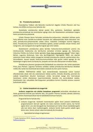 Donostia-San Sebastián, 1 – 01010 VITORIA-GASTEIZ
Tel. 945 01 83 85/86 – Fax 945 01 83 35/36 – 945 01 84 22 – E-mail: educauei@ej-gv.es
23
b).- Prestakuntza-jarduerak
Zuzendaritza Taldeari edo Batzorde Iraunkorrari dagokio Urteko Planaren atal hau
lantzea, eta OOGk oniritzia eman beharko dio.
Ikastetxeko prestakuntza planak jasoko ditu, gutxienez, ikastetxean egindako
prestakuntza-proiektuak eta lanorduetan egingo diren eta ikastetxearen antolaketan eragina
duten prestakuntza-jarduerak.
Urteko Planean barne hartutako prestakuntza-jardueretan, irakasleek nahitaez parte
hartu beharko dute (lanaldi-murrizketen kasuetan eta salbuespenezko beste batzuetan izan
ezik), prestakuntza-jardueretarako asteko ordua, irakasleen ordutegian ezarrita dagoena,
betez. Prestakuntza-jarduera horien antolaketa egiteko, zenbait astetako orduak metatu ahal
izango dira, saio luzeagoak eta eraginkorragoak egin ahal izateko.
Ikastetxearen prestakuntza plana bertako hezkuntza-komunitatearen premia eta
etorkizunerako hobekuntza eta berrikuntza asmoetan errotuta egongo da, Hezkuntza,
Hizkuntza Politika eta Kultura Sailak egindako Prest_Gara prestakuntza planak16 dioen legez.
Bertan, Laguntza Zerbiztuek, hala nola Berritzeguneek, Ingurugelek, IRALE, eta abarrek
eskaintzen duten tokian tokiko ezaugarriei lotutako prestakuntza aukerak azpimarratzen dira.
Horrenbestez, kasuan kasuko hezkuntza-komunitateko kide guztiei irekita egongo da eta
ikasleengan eragina duela ziurtatuko du, kanpoko zein barruko ebaluazioen emaitzen bidez.
Prestakuntza planaren garapenerako baliabideak ere eskaintzen ditu Sailak aipatutako
Prest_Gara Planean. Laguntza horietara sarbidea izateko prestakuntza-berrikuntza deialdiak
irekiko ditu Sailak eta ikastetxeak borondatez eskatuko du bere parte-hartzea.
SAREAK: PARTEKATUZ IKASIZ. Sare desberdinetako ikastetxeak tutore lanetan
diharduteneko ateak ireki eta sistematizazio bideak aurkitu. Antzeko dinamika, premiak eta
xedeak konpartitzen dituzten ikastetxeen arteko lan-sareak izango dira tutorizatuak
ikastetxeen arteko elkarlanean esperimentatzeko, ikasteko eta aurrerabideak izateko.
Ikastetxeekin bat, eskualdeko Berritzeguneen partaidetza komeni litzateke prozesu osoaren
bultzatzaile baitira.
c).- Eskolaz kanpokoak eta osagarriak
Jarduera osagarrien eta eskolaz kanpokoen programak jardunbide inklusiboak eta
ikasle guztientzat direnak jaso beharko ditu, eta guztien interesa sortzeko adinako eskaintza
zabala, betiere ikastetxeak dituen barne-baliabideak kontuan hartuta.
Programak barne hartuko ditu:
1.- Jarduera osagarriak: ikasleekin ikastorduetan egiten diren jarduera didaktikoak,
programazioaren barruan egonda ere izaera bereizia ematen zaiena, bai horiek
egiten diren une edo lekuagatik bai ikastetxeak jarri behar dituen baliabideengatik
edo izan behar duen inplikazioagatik. Jarduera horiek ikasle guztiei zabalik egon
behar dute. Horien artean nabarmentzekoak dira honakoak:
- Egonaldiak barnetegi-erregimenean
16 Eusko Jaurlaritza (2014). Ikasten duen hezkuntza-komunitatea. Prestakuntza Plana Hezkuntza
Sailburuordearena.
 
