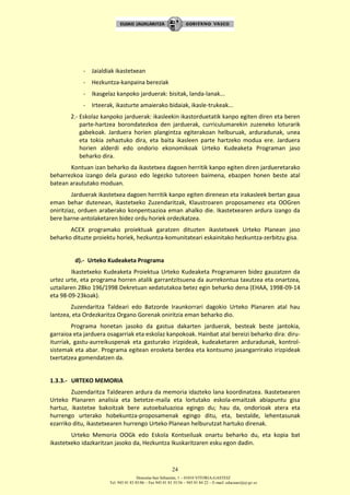 Donostia-San Sebastián, 1 – 01010 VITORIA-GASTEIZ
Tel. 945 01 83 85/86 – Fax 945 01 83 35/36 – 945 01 84 22 – E-mail: educauei@ej-gv.es
24
- Jaialdiak ikastetxean
- Hezkuntza-kanpaina bereziak
- Ikasgelaz kanpoko jarduerak: bisitak, landa-lanak...
- Irteerak, ikasturte amaierako bidaiak, ikasle-trukeak...
2.- Eskolaz kanpoko jarduerak: ikasleekin ikastorduetatik kanpo egiten diren eta beren
parte-hartzea borondatezkoa den jarduerak, curriculumarekin zuzeneko loturarik
gabekoak. Jarduera horien plangintza egiterakoan helburuak, arduradunak, unea
eta tokia zehaztuko dira, eta baita ikasleen parte hartzeko modua ere. Jarduera
horien alderdi edo ondorio ekonomikoak Urteko Kudeaketa Programan jaso
beharko dira.
Kontuan izan beharko da ikastetxea dagoen herritik kanpo egiten diren jardueretarako
beharrezkoa izango dela guraso edo legezko tutoreen baimena, ebazpen honen beste atal
batean araututako moduan.
Jarduerak ikastetxea dagoen herritik kanpo egiten direnean eta irakasleek bertan gaua
eman behar dutenean, ikastetxeko Zuzendaritzak, Klaustroaren proposamenez eta OOGren
oniritziaz, orduen araberako konpentsazioa eman ahalko die. Ikastetxearen ardura izango da
bere barne-antolaketaren bidez ordu horiek ordezkatzea.
ACEX programako proiektuak garatzen dituzten ikastetxeek Urteko Planean jaso
beharko dituzte proiektu horiek, hezkuntza-komunitateari eskainitako hezkuntza-zerbitzu gisa.
d).- Urteko Kudeaketa Programa
Ikastetxeko Kudeaketa Proiektua Urteko Kudeaketa Programaren bidez gauzatzen da
urtez urte, eta programa horren atalik garrantzitsuena da aurrekontua taxutzea eta onartzea,
uztailaren 28ko 196/1998 Dekretuan xedatutakoa betez egin beharko dena (EHAA, 1998-09-14
eta 98-09-23koak).
Zuzendaritza Taldeari edo Batzorde Iraunkorrari dagokio Urteko Planaren atal hau
lantzea, eta Ordezkaritza Organo Gorenak oniritzia eman beharko dio.
Programa honetan jasoko da gastua dakarten jarduerak, besteak beste jantokia,
garraioa eta jarduera osagarriak eta eskolaz kanpokoak. Hainbat atal bereizi beharko dira: diru-
iturriak, gastu-aurreikuspenak eta gasturako irizpideak, kudeaketaren arduradunak, kontrol-
sistemak eta abar. Programa egitean erosketa berdea eta kontsumo jasangarrirako irizpideak
txertatzea gomendatzen da.
1.3.3.- URTEKO MEMORIA
Zuzendaritza Taldearen ardura da memoria idazteko lana koordinatzea. Ikastetxearen
Urteko Planaren analisia eta betetze-maila eta lortutako eskola-emaitzak abiapuntu gisa
hartuz, ikastetxe bakoitzak bere autoebaluazioa egingo du; hau da, ondorioak atera eta
hurrengo urterako hobekuntza-proposamenak egingo ditu, eta, bestalde, lehentasunak
ezarriko ditu, ikastetxearen hurrengo Urteko Planean helburutzat hartuko direnak.
Urteko Memoria OOGk edo Eskola Kontseiluak onartu beharko du, eta kopia bat
ikastetxeko idazkaritzan jasoko da, Hezkuntza Ikuskaritzaren esku egon dadin.
 