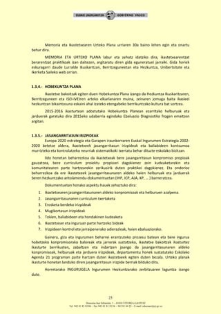Donostia-San Sebastián, 1 – 01010 VITORIA-GASTEIZ
Tel. 945 01 83 85/86 – Fax 945 01 83 35/36 – 945 01 84 22 – E-mail: educauei@ej-gv.es
25
Memoria eta Ikastetxearen Urteko Plana urriaren 30a baino lehen egin eta onartu
behar dira.
MEMORIA ETA URTEKO PLANA labur eta zehatz idatziko dira, ikastetxearentzat
berarentzat praktikoak izan daitezen, argitaratu diren gida eguneratuei jarraiki. Gida horiek
eskuragarri daude Lurralde Ikuskaritzan, Berritzeguneetan eta Hezkuntza, Unibertsitate eta
Ikerketa Saileko web orrian.
1.3.4.- HOBEKUNTZA PLANA
Ikastetxe bakoitzak egiten duen Hobekuntza Plana izango da Hezkuntza Ikuskaritzaren,
Berritzeguneen eta ISEI-IVEIren arteko elkarlanaren muina, zeinaren jomuga baita ikasleei
hezkuntzan bikaintasuna eskaini ahal izateko etengabeko berrikuntzako kultura bat sortzea.
2015-2016 ikasturtean adostutako Hobekuntza Planean ezarritako helburuak eta
jarduerak garatuko dira 2015eko udaberria egindako Ebaluazio Diagnostiko frogen emaitzen
argitan.
1.3.5.- JASANGARRITASUN IRIZPIDEAK
Europa 2020 estrategia eta Garapen iraunkorraren Euskal Ingurumen Estrategia 2002-
2020 betetze aldera, ikastetxeek jasangarritasun irizpideak eta baliabideen kontsumoa
murrizteko eta kontrolatzeko neurriak sistematikoki txertatu behar dituzte eskolako bizitzan.
Ildo honetan beharrezkoa da ikastetxeak bere jasangarritasun konpromiso propioak
gauzatzea, bere curriculum proiektu propioari dagokienez zein kudeaketarekin eta
komunitatearen parte hartzearekin zerikusirik duten praktikei dagokienez. Eta ondorioz
beharrezkoa da ere ikastetxeek jasangarritasunaren aldeko haien helburuak eta jarduerak
beren hezkuntzako antolamendu-dokumentuetan (IHP, ICP, AJA, KP, … ) barneratzea.
Dokumentuetan honako aspektu hauek zehaztuko dira:
1. Ikastetxearen jasangarritasunaren aldeko konpromisoak eta helburuen azalpena.
2. Jasangarritasunaren curriculum txertaketa
3. Erosketa berdeko irizpideak
4. Mugikortasun irizpideak
5. Tokien, baliabideen eta hondakinen kudeaketa
6. Ikastetxean eta inguruan parte hartzeko bideak
7. Irizpideen kontrol eta jarraipenerako adierazleak, haien ebaluaziorako.
Gainera, giza eta ingurumen beharrei erantzuteko prozesu batean eta bere ingurua
hobetzeko konpromisorako baloreak eta jarrerak sustatzeko, ikastetxe bakoitzak ikasturtez
ikasturte berrikusten, zabaltzen eta indartzen joango da jasangarritasunaren aldeko
konpromisoak, helburuak eta jarduera irizpideak, departamentu honek sustatutako Eskolako
Agenda 21 programan parte hartzen duten ikastetxeek egiten duten bezala. Urteko planak
ikasturte honetan landuko diren jasangarritasun irizpide berriak bilduko ditu.
Horretarako INGURUGELA Ingurumen Hezkuntzarako zerbitzuaren laguntza izango
dute.
 