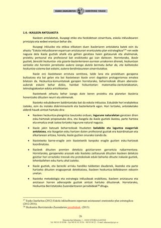 Donostia-San Sebastián, 1 – 01010 VITORIA-GASTEIZ
Tel. 945 01 83 85/86 – Fax 945 01 83 35/36 – 945 01 84 22 – E-mail: educauei@ej-gv.es
26
1.4.- IKASLEEN ANTOLAKETA
Ikasleen antolaketak, ikuspegi etiko eta hezkidetzan oinarrituta, eskola inklusiboaren
printzipio eta xedeei erantzun behar die.
Ikuspegi inklusibo eta etikoa elikatzen duen ikasleriaren antolaketa batek ezin du
ahaztu “Eskola inklusiboaren esparruan aniztasunari erantzuteko plan estrategikoa17”-ren xede
nagusia dela ikasle guztiek ahalik eta gehien garatzea haien gaitasunak eta ahalmenak,
proiektu pertsonal eta profesional bat eraikitzeko gai izan daitezen. Horretarako, ikasle
guztiek, bereziki hezkuntza- eta gizarte-bazterkeriaren aurrean urrakorren direnek, hezkuntzan
sartzeko eta horrekin jarraitzeko aukera izango dutela bermatu behar da, eta kalitatezko
hezkuntza-sistema bat eskaini, aukera-berdintasunean oinarritutakoa.
Ikasle oro ikastetxean errotuta sentitzea, talde lana eta proiektuen garapena
bultzatzea eta bai gelan eta bai ikastetxean ikasle orori dagokion protagonismoa ematea
bilatzen da. Hezkuntza-komunitateak garapen horretarako, beharrezkoak dituen aberaste-
aukerak eskaini behar dizkio, hainbat hizkuntzetan: matematika-zientzietakoetan,
teknologiakoetan edota artistikoetan.
Ikastetxeek zehaztu behar izango dute beren proiektu eta planetan ikasleria
honentzako dituzten neurri eta ekimenak.
Ikasteko eskubidearen baldintzetako bat da eskola-inklusioa. Eskubide hori erabatekoa
izateko, ezin du inolako diskriminaziorik eta bazterketarik egon. Hori lortzeko, antolaketako
alderdi hauek aintzat hartuko dira:
 Ikasleen hezkuntza-plangintza taxutzeko orduan, ingurune naturaletan garatzen diren
esku-hartzeak proposatuko dira, eta ikasgela da ikasle guztiek ikastea, parte hartzea
eta emaitza onak izatea lortzeko ingurune natural nagusia.
 Ikasle jakin batzuek beharrezkoak lituzketen baliabide eta laguntza osagarriak
antolatzea, eta ikasgelan esku hartzen duten profesional guztiak era koordinatuan eta
elkarlanean aritzea, honela, ikasle guztien onurako izando da.
 Ikastetxeko barne-eragile zein ikastetxetik kanpoko eragile guztien esku-hartzeak
koordinatzea.
 Ikasleek dituzten premien detekzio goiztiarraren garrantzia nabarmentzea.
Horretarako, garapeneko arazoak edo ikasteko zailtasunak dituzten ikasleen detekzio
goiztiar hori errazteko tresnak eta protokoloak eduki beharko dituzte irakasle guztiek,
lehenbailehen esku hartu ahal izateko.
 Ikasle guztiek, eta bereziki arrisku handiko taldeetan daudenek, ikasteko eta parte
hartzeko dituzten eragozpenak detektatzea, ikasleen hezkuntza-ibilbidearen edozein
unetan.
 Ikasteko metodologia eta estrategia inklusiboak erabiltzea, ikasleen aniztasuna eta
aniztasun horren adierazpide guztiak aintzat hartuko dituztenak. Horretarako,
Hezkuntza Berriztatzeko Zuzendaritzaren jarraibideak18 ditugu.
17 Eusko Jaurlaritza (2012) Eskola inklusiboaren esparruan aniztasunari erantzuteko plan estrategikoa
(2012-2016).
18 Hezkuntza Berriztatzeko Zuzendarien jarraibideak. (2013).
 