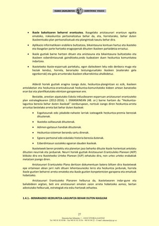 Donostia-San Sebastián, 1 – 01010 VITORIA-GASTEIZ
Tel. 945 01 83 85/86 – Fax 945 01 83 35/36 – 945 01 84 22 – E-mail: educauei@ej-gv.es
27
 Ikasle bakoitzaren beharrei erantzutea. Ikasgelako aniztasunari erantzun egokia
emateko, irakaskuntza pertsonalizatua behar da, eta, horretarako, behar duten
ikasleentzako plan pertsonalizatuak eta plangintzak taxutu behar dira.
 Aplikazio informatikoen erabilera bultzatzea, bikaintasuna kontuan hartuz eta ikasteko
eta ikasgelan parte hartzeko eragozpenak dituzten ikasleen partaidetza erraztuz.
 Ikasle guztiak barne hartzen dituen eta aniztasuna eta bikaintasuna bultzatzeko eta
ikasleen ezberdintasunak gainditzeko,ondo kudeatzen duen hezkuntza komunitatea
indartzea.
 Ikastetxeko ikaste-esparruak partekatu, egon daitezkeen leku edo denbora muga eta
heziak kenduz, horrela, berariazko testuinguruetako ikasleen (esaterako gela
egonkorrak) eta gela arrunterako ikasleen elkarrekintza ahalbidetuz.
Alderdi horiek guztiek eragina izango dute, hezkuntza-plangintzan ez ezik, ikasleen
antolaketan eta hezkuntza-erantzukizunak hezkuntza-komunitateko kideen artean banatzeko
eran bai eta planifikatutako ekintzen garapenean ere.
Bestalde, arestian aipatutako Eskola inklusiboaren esparruan aniztasunari erantzuteko
plan estrategikoaren (2012-2016). I. ERANSKINEAN (48. or.) barne hartzen du “Hezkuntza-
laguntza berezia behar duten ikasleak” izenburupean, nortzuk izango diren hezkuntza-arreta
arruntaz bestelako arreta bat behar duten ikasleak:
 Ezgaitasunak edo jokabide-nahaste larriak izateagatik hezkuntza-premia bereziak
dituztenak.
 Ikasteko zailtasunak dituztenak.
 Adimen-gaitasun handiak dituztenak.
 Hezkuntza-sisteman berandu sartu direnak.
 Egoera pertsonal edo eskolako historia berezia dutenak.
 Ezberdintasun sozialeko egoeran dauden ikasleak.
Ikastetxeek beren proiektu eta planetan jaso beharko dituzte ikasle horientzat antolatu
dituzten neurriak eta jarduerak. Neurri horiek guztiak Aniztasunari Erantzuteko Planean (AEP)
bilduko dira era Ikastetxeko Urteko Planean (IUP) zehatuko dira, non urtez urteko erabakiak
metatzen joango diren.
Aniztasunari Erantzuteko Plana deritzon dokumentuan batera biltzen dira ikastetxeak
epe ertainean abian jarri nahi dituen lehentasunezko lerro eta hezkuntza jardunak, horrela
ikasle guztien beharrei arreta emateko eta ikasle guztien konpetentzien garapena eta emaitzak
hobetzeko.
Aniztasunari Erantzuteko Planaren helburua da, ikastetxearen indar-gune eta
baliabideen argitan, beti ere aniztasunari ematen zaion arreta hobetzeko asmoz, bertan
adostutako helburuak, estrategiak eta esku-hartzeak zehaztea.
1.4.1.- BERARIAZKO HEZKUNTZA-LAGUNTZA BEHAR DUTEN IKASLEAK
 