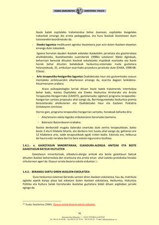 Donostia-San Sebastián, 1 – 01010 VITORIA-GASTEIZ
Tel. 945 01 83 85/86 – Fax 945 01 83 35/36 – 945 01 84 22 – E-mail: educauei@ej-gv.es
30
Ikasle batek ospitaleko tratamendua behar duenean, ospitaleko ikasgelako
irakasleak emango dio arreta pedagogikoa, eta hura ikasleak ikastetxean duen
tutorearekin koordinatuko da.
- Etxeko laguntza medikuaren aginduz ikastetxera joan ezin duten ikasleen etxeetan
emango dute irakasleek.
Egoera horretan dauden ikasleek eskolako ikasketekin jarraitzea eta gizarteratzea
ahalbidetzeko, ikastetxeetako zuzendariek 1998ko uztailaren 30eko Aginduak,
beharrizan bereziak dituzten ikasleak eskolatzeko irizpideak ezartzeko eta ikasle
horiek behar dituzten baliabideak hezkuntza-sistemako maila guztietara
helaraztekoak, 35. artikuluan ezarritako prozedura jarraituko dute (EHAA, 1998-08-
31koa).
- Arlo terapeutiko-hezigarriko laguntza Osakidetzako haur eta gazteentzako osasun
mentaleko zerbitzuarekin elkarlanean emango da, ezarrita dagoen lankidetza-
hitzarmenaren arabera.
Arazo psikopatologiko larriak dituen ikasle batek tratamendu intentsiboa
behar badu, ikaslea Ospitaleko eta Etxeko Hezkuntza Arretarako eta Arreta
Terapeutiko-Hezigarrirako (CAHDTE, gaztelaniazko sigletan) programa terapeutiko-
hezigarrian sartzea proposatu ahal izango da, Berritzeguneetako hezkuntza-premia
berezietarako aholkularien eta Osakidetzako Haur eta Gazteen Psikiatria
Unitatearen oniritziaz.
Horrez gain, programa terapeutiko-hezigarrian sartzeko, honakoak beharko dira:
- Aita/amaren edota legezko ordezkariaren berariazko baimena.
- Balorazio Batzordearen erabakia.
Ikaslea denboraldi mugatu baterako onartuko dute zentro terapeutikoan, batez
beste 3 eta 6 hilabete bitarte, eta denbora hori luzatu ahal izango da, gehienez ere
12 hilabetera arte, talde terapeutikoak egoki irizten badio. Edonola ere, helburua
da haurra edo nerabea berriro bere eskola-ingurunera itzultzea.
1.4.1.- e. GAIXOTASUN MINORITARIAK, ELIKADURA-ALERGIA ANITZAK ETA BESTE
GAIXOTASUN BATZUK DIUTUZTEN
Gaixotasun minoritarioak, elikadura-alergia anitzak eta beste gaixotasun batzuk
dituzten ikasleei beharrezkoa den erantzuna eta arreta eman ahal izateko protokoloa honako
zirkularrean ageri da: Osasun arreta bezeria eskola orduetan 21.
1.4.2.- BERANDU SARTU DIREN IKASLEEN ESKOLATZEA
Gure hezkuntza sisteman berandu sartzen diren ikasleen eskolatzea, hau da, matrikula
egiteko epetik kanpo plaza bat eskatzen duten ikasleen eskolatzea, Hezkuntza, Hizkuntza
Politika eta Kultura Sailak horretarako ikastetxe guztietara bidali dituen argibideei jarraiki
egingo da.
21 Eusko Jaurlaritza (2006). Osasun arreta bezeria eskola orduetan.
 