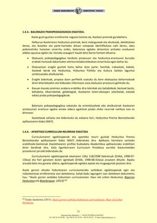 Donostia-San Sebastián, 1 – 01010 VITORIA-GASTEIZ
Tel. 945 01 83 85/86 – Fax 945 01 83 35/36 – 945 01 84 22 – E-mail: educauei@ej-gv.es
31
1.4.3.- BALORAZIO PSIKOPEDAGOGIKOA ESKATZEA.
Ikasle guzti-guztien erreferente nagusia tutorea da, ikasleen premiak gorabehera.
Helburua ikasleriaren hezkuntza premiak, bere indarguneak eta ahuleziak, detektatzea
denez, eta ikasteko eta parte-hartzeko dituen oztopoak identifikatzea nahi denez, datu
psikometriko hutsetan oinarritu ordez, balorazioa egiteko dimentsio anitzeko ereduaren
aldeko apustua egiten da. Honako ezaugarri hauek bere barne hartzen dituena:
 Ebaluazio psikopedagogikoa heziketa prozesuari eta hezkuntza-erantzunei buruzko
erabaki-hartzeak dakartzaten ekintza kolaboratiboetan oinarrituta egon behar du.
 Ebaluazioan eragile guztiek hartu behar dute parte: familiak, irakasleek, kideek,
ikasleak berak eta Hezkuntza, Hizkuntza Politika eta Kultura Saileko laguntza
zerbitzuetako aholkulariek.
 Eragile bakoitzak, propioa duen perfiletik osatuko du bere ebaluazioa beharrezkoak
diren bitartekoekin eta bildutako informazio osoa ebaluazio prozesura gehituko du.
 Kasuan kasuko premien arabera erabiliko dira teknikak eta baliabideak, besteak beste,
behaketa, elkarrizketak, galdetegiak, ikaslearen lanen-ekoizpen azterketak, eskalak
edota proba psikopedagogikoak.
Balorazio psikopedagogikoa eskatuko da orientatzaileak edo aholkulariak ikaslearen
aniztasunari erantzun egokia emate aldera egokitzat jotako ohiko neurriak nahikoa izan ez
direnean.
Ikastetxeak zehaztu eta bideratuko du eskaera hori, Hezkuntza Premia Berezietarako
aplikazioaren bidez (W67).
1.4.4. - APARTEKO CURRICULUM-NEURRIAK ESKATZEA
Curriculumaren egokitzapenak eta aparteko neurri guztiak Hezkuntza Premia
Berezietarako aplikazioaren bidez (W67) bideratuko dira. Aplikazio horretara sartzeko
erabiltzaile-baimenak (ikastetxearen profila) Kudeaketa Akademikoa aplikaziorako erabiltzen
diren berdinak dira. Gela Egonkorraren Curriculum Proiektua aurreko ikasturteetako
prozedurari jarraiki bideratuko da.
Curriculumaren egokitzapenak ekainaren 23ko 118/1998 Dekretuak (EHAA, 1998-07-
13koa) eta hori garatzen duten aginduek (EHAA, 1998-08-31koa) arautzen dituzte. Aipatu
araudia bete eta garatze aldera, egokitzapenak egiteko epeak eta mugaegunak jasotzen dira:
Ikasle gorren ahozko hizkuntzaren curriculumerako sarbidean egokitzapenak egin eta
irakasleentzat erreferentzia izan daitekeena, Sailak badu lagungarri izan daitekeen dokumentu
hau: “Ikasle gorren sarbidea hizkuntzen curriculumean. Haur eta Lehen Hezkuntza, Bigarren
Hezkuntza eta Batxilergoan (2013)”22
22 Eusko Jaurlaritza (2013). Ikasle gorren sarbidea hizkuntzen curriculumean. Haur eta Lehen
Hezkuntza.
 