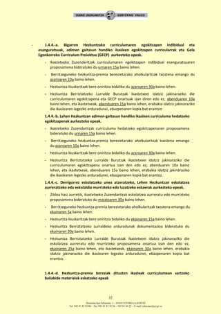 Donostia-San Sebastián, 1 – 01010 VITORIA-GASTEIZ
Tel. 945 01 83 85/86 – Fax 945 01 83 35/36 – 945 01 84 22 – E-mail: educauei@ej-gv.es
32
- 1.4.4.-a. Bigarren Hezkuntzako curriculumaren egokitzapen indibidual eta
esanguratsuak, adimen gaitasun handiko ikasleen egokitzapen curricularrak eta Gela
Egonkorreko Curriculum Proiektua (GECP) aurkezteko epeak.
- Ikastetxeko Zuzendaritzak curriculumaren egokitzapen indibidual esanguratsuaren
proposamena bideratuko du urriaren 15a baino lehen.
- Berritzeguneko hezkuntza-premia berezietarako aholkularitzak txostena emango du
azaroaren 10a baino lehen.
- Hezkuntza Ikuskaritzak bere oniritzia bidaliko du azaroaren 30a baino lehen.
- Hezkuntza Berriztatzeko Lurralde Burutzak ikastetxeei idatziz jakinaraziko die
curriculumaren egokitzapena eta GECP onartuak izan diren edo ez, abenduaren 10a
baino lehen, eta ikastetxeak, abenduaren 15a baino lehen, erabakia idatziz jakinaraziko
die ikaslearen legezko arduradunei, ebazpenaren kopia bat erantsiz.
1.4.4.-b. Lehen Hezkuntzan adimen-gaitasun handiko ikasleen curriculuma hedatzeko
egokitzapenak aurkezteko epeak.
- Ikastetxeko Zuzendaritzak curriculuma hedatzeko egokitzapenaren proposamena
bideratuko du urriaren 15a baino lehen.
- Berritzeguneko hezkuntza-premia berezietarako aholkularitzak txostena emango
du azaroaren 10a baino lehen.
- Hezkuntza Ikuskaritzak bere oniritzia bidaliko du azaroaren 30a baino lehen.
- Hezkuntza Berriztatzeko Lurralde Burutzak ikastetxeei idatziz jakinaraziko die
curriculumaren egokitzapena onartua izan den edo ez, abenduaren 10a baino
lehen, eta ikastetxeak, abenduaren 15a baino lehen, erabakia idatziz jakinaraziko
die ikaslearen legezko arduradunei, ebazpenaren kopia bat erantsiz.
1.4.4.-c. Derrigorrez eskolatzeko unea atzeratzeko, Lehen Hezkuntzan eskolatzea
aurreratzeko edo eskolaldia murrizteko edo luzatzeko eskaerak aurkezteko epeak.
- Zikloa hasi aurretik, ikastetxeko Zuzendaritzak eskolatzea aurreratu edo murrizteko
proposamena bideratuko du maiatzaren 30a baino lehen.
- Berritzeguneko hezkuntza-premia berezietarako aholkularitzak txostena emango du
ekainaren 5a baino lehen.
- Hezkuntza Ikuskaritzak bere oniritzia bidaliko du ekainaren 15a baino lehen.
- Hezkuntza Berriztatzeko Lurraldeko arduradunak dokumentazioa bideratuko du
ekainaren 20a baino lehen.
- Hezkuntza Berriztatzeko Lurralde Burutzak ikastetxeei idatziz jakinaraziko die
eskolatzea aurreratu edo murrizteko proposamena onartua izan den edo ez,
ekainaren 25a baino lehen, eta ikastetxeak, ekainaren 30a baino lehen, erabakia
idatziz jakinaraziko die ikaslearen legezko arduradunei, ebazpenaren kopia bat
erantsiz.
1.4.4.-d. Hezkuntza-premia bereziak dituzten ikasleak curriculumean sartzeko
baliabide materialak eskatzeko epeak
 