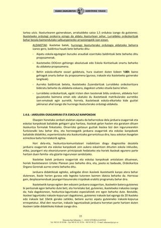 Donostia-San Sebastián, 1 – 01010 VITORIA-GASTEIZ
Tel. 945 01 83 85/86 – Fax 945 01 83 35/36 – 945 01 84 22 – E-mail: educauei@ej-gv.es
35
tartea utziz. Ikasturtearen gainerakoan, arratsaldeko saioa 1,5 ordukoa izango da gutxienez.
Ikastetxeko ordutegi orokorra ezingo da aldatu ikasturtean zehar, Lurraldeko ordezkaritzak
behar bezala baimendutako salbuespenezko arrazoiengatik izan ezean.
ALDAKETAK: ikastetxe batek, hurrengo ikasturterako ordutegia aldatzeko beharra
izanez gero, baldintza hauek bete beharko ditu:
- Aipatu eskola-egutegiari buruzko araudiak ezarritako baldintzak bete beharko ditu
proposamenak.
- Ikastetxeko OOGren gehiengo absolutuak edo Eskola Kontseiluak onartu beharko
du aldaketa-proposamena.
- Behin eskola-elkarte osoari galdetuta, hura osatzen duten kideen %80k baino
gehiagok onartu behar du proposamena (guraso, irakasle eta ikastetxeko gainerako
langileak).
- Aurreko baldintzak beteta, ikastetxeko Zuzendaritzak Lurraldeko ordezkaritzara
bideratu beharko du aldaketa-eskaera, dagokion urteko otsaila baino lehen.
- Lurraldeko ordezkaritzak, egoki irizten dien txostenak bildu ondoren, aldaketa hori
gauzatzeko baimena eman edo ukatuko du ikastetxeak matrikularako aurretiko
izen-emateak egin aurretik; horrela, ikastetxeak eskola-elkarteko kide guztiei
jakinarazi ahal izango die hurrengo ikasturterako ordutegi-aldaketa.
1.4.6.- JARDUERA OSAGARRIAK ETA ESKOLAZ KANPOKOAK
Ebazpen honetako zenbait ataletan aipatu da beharrezkoa dela jarduera osagarriak eta
eskolaz kanpokoak baliabide gehigarri gisa hartzea, ikasleak gelan hasten eta garatzen dituen
ikaskuntza formalak finkatzeko. Oinarrizko gaitasun guztiak ikaslea bizi den ingurunearekin
funtzionalki lotu behar dira, eta horrexegatik jarduera osagarriek eta eskolaz kanpokoek
baliabide didaktiko, esperientziazko eta ikaskuntzako garrantzitsua dira, kasu askotan ikasgelan
ezinezkoa baita horrelakorik egitea.
Hori dela-eta, hezkuntza-komunitateari iradokitzen diogu diagnostika dezatela
jarduera osagarriek eta eskolaz kanpokoek zein aukera eskaintzen dituzten eskola inklusibo,
etiko, jasangarri eta eleaniztunaren printzipioak hedatzeko eta horiek ikasleak egunero parte
hartzen duen familia- eta gizarte-ingurunean sendotzeko.
Ikastetxe batek jarduera osagarriak eta eskolaz kanpokoak antolatzen dituenean,
horiek Ikastetxearen Urteko Planean jaso beharko dira, eta, jasota ez badaude, Ordezkaritza
Organo Gorenak aurrez onetsi beharko ditu.
Jarduera didaktikoak egiteko, adingabe diren ikasleek ikastetxetik kanpo atera behar
dutenean, ikasle horien guraso edo legezko tutoreen baimen idatzia beharko da. Horrezaz
gain, desplazamenduak jasangarritasunerako irizpideak erabiliz programatu behar dira.
Ikastetxetik kanpo egiten den edozein jarduera osagarritan, ikasleekin batera gutxienez
bi pertsonak egon beharko dute beti, eta horietako bat, gutxienez, ikastetxeko irakaslea izango
da; hala dagokionean, hezkuntza-laguntzako espezialistek ere egon beharko dute. Bestalde,
ikasleei laguntzeko irakasle-kopuruari dagokionez, gutxienez irakasle bat egongo da 20 ikasleko
edo irakasle bat 10etik gorako zatikiko, betiere aurrez aipatu gutxieneko irakasle-kopurua
errespetatuz. Ahal den neurrian, irakasle laguntzaileak jarduera horretan parte hartzen duten
ikasleen talde didaktikoko kideak izango dira.
 