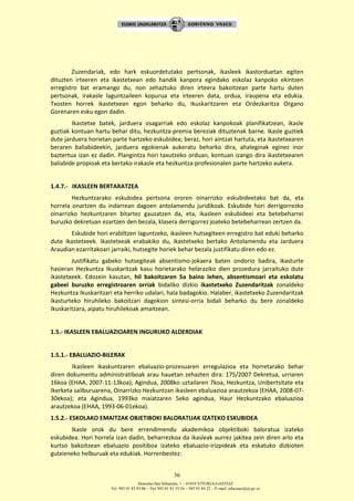 Donostia-San Sebastián, 1 – 01010 VITORIA-GASTEIZ
Tel. 945 01 83 85/86 – Fax 945 01 83 35/36 – 945 01 84 22 – E-mail: educauei@ej-gv.es
36
Zuzendariak, edo hark eskuordetutako pertsonak, ikasleek ikastorduetan egiten
dituzten irteeren eta ikastetxean edo handik kanpora egindako eskolaz kanpoko ekintzen
erregistro bat eramango du, non zehaztuko diren irteera bakoitzean parte hartu duten
pertsonak, irakasle laguntzaileen kopurua eta irteeren data, ordua, iraupena eta edukia.
Txosten horrek ikastetxean egon beharko du, Ikuskaritzaren eta Ordezkaritza Organo
Gorenaren esku egon dadin.
Ikastetxe batek, jarduera osagarriak edo eskolaz kanpokoak planifikatzean, ikasle
guztiak kontuan hartu behar ditu, hezkuntza-premia bereziak dituztenak barne. Ikasle guztiek
dute jarduera horietan parte hartzeko eskubidea; beraz, hori aintzat hartuta, eta ikastetxearen
beraren baliabideekin, jarduera egokienak aukeratu beharko dira, ahaleginak eginez inor
baztertua izan ez dadin. Plangintza hori taxutzeko orduan, kontuan izango dira ikastetxearen
baliabide propioak eta bertako irakasle eta hezkuntza-profesionalen parte hartzeko aukera.
1.4.7.- IKASLEEN BERTARATZEA
Hezkuntzarako eskubidea pertsona ororen oinarrizko eskubideetako bat da, eta
horrela onartzen du indarrean dagoen antolamendu juridikoak. Eskubide hori derrigorrezko
oinarrizko hezkuntzaren bitartez gauzatzen da, eta, ikasleen eskubideei eta betebeharrei
buruzko dekretuan ezartzen den bezala, klasera derrigorrez joateko betebeharrean zertzen da.
Eskubide hori erabiltzen laguntzeko, ikasleen hutsegiteen erregistro bat eduki beharko
dute ikastetxeek. Ikastetxeak erabakiko du, ikastetxeko bertako Antolamendu eta Jarduera
Araudian ezarritakoari jarraiki, hutsegite horiek behar bezala justifikatu diren edo ez.
Justifikatu gabeko hutsegiteak absentismo-jokaera baten ondorio badira, ikasturte
hasieran Hezkuntza Ikuskaritzak kasu horietarako helaraziko dien prozedura jarraituko dute
ikastetxeek. Edozein kasutan, hil bakoitzaren 5a baino lehen, absentismoari eta eskolatu
gabeei buruzko erregistroaren orriak bidaliko dizkio ikastetxeko Zuzendaritzak zonaldeko
Hezkuntza Ikuskaritzari eta herriko udalari, hala badagokio. Halaber, ikastetxeko Zuzendaritzak
ikasturteko hiruhileko bakoitzari dagokion sintesi-orria bidali beharko du bere zonaldeko
Ikuskaritzara, aipatu hiruhilekoak amaitzean.
1.5.- IKASLEEN EBALUAZIOAREN INGURUKO ALDERDIAK
1.5.1.- EBALUAZIO-BILERAK
Ikasleen ikaskuntzaren ebaluazio-prozesuaren erregulazioa eta horretarako behar
diren dokumentu administratiboak arau hauetan zehazten dira: 175/2007 Dekretua, urriaren
16koa (EHAA, 2007-11-13koa); Agindua, 2008ko uztailaren 7koa, Hezkuntza, Unibertsitate eta
Ikerketa sailburuarena, Oinarrizko Hezkuntzan ikasleen ebaluazioa arautzekoa (EHAA, 2008-07-
30ekoa); eta Agindua, 1993ko maiatzaren 5eko agindua, Haur Hezkuntzako ebaluazioa
arautzekoa (EHAA, 1993-06-01ekoa).
1.5.2.- ESKOLAKO EMAITZAK OBJETIBOKI BALORATUAK IZATEKO ESKUBIDEA
Ikasle orok du bere errendimendu akademikoa objektiboki baloratua izateko
eskubidea. Hori horrela izan dadin, beharrezkoa da ikasleak aurrez jakitea zein diren arlo eta
kurtso bakoitzean ebaluazio positiboa izateko ebaluazio-irizpideak eta eskatuko dizkioten
gutxieneko helburuak eta edukiak. Horrenbestez:
 
