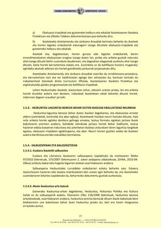 Donostia-San Sebastián, 1 – 01010 VITORIA-GASTEIZ
Tel. 945 01 83 85/86 – Fax 945 01 83 35/36 – 945 01 84 22 – E-mail: educauei@ej-gv.es
37
a) Ebaluazio-irizpideak eta gutxieneko helburu eta edukiak Ikastetxearen Ikasketa
Proiektuan eta Zikloko Taldeen dokumentazioan jaso beharko dira.
b) Ikastetxeko Antolamendu eta Jarduera Araudiak bermatu beharko du ikasleek
eta horien legezko ordezkariek eskuragarri izango dituztela ebaluazio-irizpideak eta
gutxieneko helburu eta edukiak.
Ikasleek eta, dagokionean, horien guraso edo legezko ordezkariek, beren
errendimenduaren ebaluazioan eragina izango duten lan, proba eta ariketa guztiak eskuratu
ahal izango dituzte behin zuzenduta daudenean, eta dagozkion alegazioak aurkeztu ahal izango
dituzte, baita horiek berraztertzea eskatu ere. Zuzenketa ez da kalifikazio hutsera mugatuko;
egindako akatsak adierazi eta horiek gainditzeko jarduerak proposatuko ditu.
Ikastetxeko Antolamendu eta Jarduera Araudiak ezarriko du erreklamazio-prozedura,
eta berraztertzea noiz eta zer baldintzatan egingo den zehaztuko du; kontuan hartuko du
irakasleentzat lotesleak direla Curriculum Ofiziala, Ikastetxearen Ikasketa Proiektua eta
argitaratutako gelako programazioak eta kalifikazio-irizpideak.
Lehen Hezkuntzako ikasleek, ikasturtean zehar, edozein unetan proba, lan eta ariketa
horiek ikusteko aukera izan dezaten, irakasleek ikastetxean eduki beharko dituzte horiek,
indarrean dagoen araudiari jarraiki.
1.5.3.- HEZKUNTZA-LAGUNTZA BEREZIA BEHAR DUTEN IKASLEAK EBALUATZEKO NEURRIAK
Hezkuntza-laguntza berezia behar duten ikasleei dagokienez, eta ebaluazioa errazte
aldera (azterketak, kontrolak eta abar egitea), ikastetxeek hainbat neurri hartuko dituzte, hala
nola ariketa horiek egiteko denbora gehiago ematea, testua formatu egokian jartzea ikasle
bakoitzaren premien arabera, baliabide teknikoak jartzea horiek behar badituzte, testua
hasieran edota bukaeran irakurtzea eta azterketan ikasleaz arduratzen diren laguntza-langileak
egotea, ebaluazio irizpideen egokitzapena, eta abar. Neurri horien guztien xedea da ikasleen
aukera-berdintasunerako eskubidea bermatzea.
1.5.4.- SALBUESPENAK ETA BALIOZKOTZEAK
1.5.4.1.-Euskara ikastetik salbuestea
Euskara eta Literatura ikastearen salbuespena izapidetuko da martxoaren 30eko
97/2010 Dekretuak, 175/2007 Dekretuaren 2. azken xedapena aldatzekoak, (EHAA, 2010-04-
20koa) artikulu bakarreko hogeita bigarren atalean ezarritakoaren arabera.
Salbuespena Hezkuntzako Lurraldeko ordezkariari eskatu beharko zaio. Eskaera
ikasturtearen hasieran edo ikaslea matrikulatzen den unean egin beharko da, eta ikastetxeko
zuzendariaren bitartez izapidetuko da, beharrezko dokumentu guztiak aurkeztuta.
1.5.4.2.-Beste ikaskuntza-arlo batzuk
Gainerako ikaskuntza-arloei dagokienez, Hezkuntza, Hizkuntza Politika eta Kultura
Sailak ez du salbuespenik xedatu. Ekainaren 23ko 118/1998 Dekretuak, hezkuntza berezia
antolatzekoak, ezarritakoaren arabera, hezkuntza-premia bereziak dituen ikasle bakoitzak bere
bilakaeraren une bakoitzean behar duen hezkuntza jasoko du, beti ere haren integrazioa
errazteko asmoz.
 