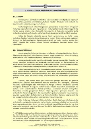 Donostia-San Sebastián, 1 – 01010 VITORIA-GASTEIZ
Tel. 945 01 83 85/86 – Fax 945 01 83 35/36 – 945 01 84 22 – E-mail: educauei@ej-gv.es
39
2. IRAKASLEAK: HEZKUNTZA-KOMUNITATEAREN MOTORRA
2.1.- SARRERA
Eskola ingurune jakin batean kokatutako erakunde bat da, hainbat jarduera-esparrutan
–osasun-arlokoa, judiziala, administratiboa, kulturala eta abar– diharduten beste erakunde eta
organismoekin osatzen duen ingurune batekoa.
Ikaskuntza-prozesuak askotariko egoeratan garatzen dira; ebazpen honen jomuga den
hezkuntza-esparru formalaz gain, inguruneak ere hezkuntza formala eta informala garatzeko
hainbat aukera ematen ditu. Horregatik, komenigarria da hezkuntza-komunitate osoko
erakunde, eragile eta profesionalen arteko koordinazio-bideak eta lankidetza-ildoak sustatzea.
Gakoa da ikasteko askotariko aukera hauek aprobetxatzea, eta behar bezala
kudeatzea, halaber, hezkuntza-komunitatean parte hartzen duten profesionalak engaiatzen
direnean eta ikasle guzti-guztien ikasteko aukerei ahalik eta etekin handiena aterako dien
eskola inklusibo bat lortzeko helburu komuna partekatzen dutenean sortzen diren
harremanak.
2.2.- OINARRI TEORIKOAK
Gizarte-aldaketek hezkuntza-sistemaren erronkak eta helburuak baldintzatzen dituzte.
Bikaintasuna erdietsi nahi duen hezkuntza-sistema batek jomugan izan behar du, gainera,
aldaketa sozial, etiko eta ekonomiko sakon eta iraunkorrak bultzatzea.
Antolamendu ekonomiko, zientifiko-teknologiko, kultural, demografiko, filosofiko eta
etikoan izan diren berrikuntzek eta aldaketek esperimentaziorako eta ikerketarako corpus
aberatsa eratu dute, eta horrek, era berean, hezkuntza-komunitate inklusiboa bikaintasunaren
bidean jarriko duten profesionalen eginkizunei buruzko paradigma aldarazi du.
Azaldu dugun agertoki horretan irakaslea egoki molda dadin eta behar bezala erantzun
dezan, beharrezkoa da irakasle gisa autoritatea emateaz gain bere lanari prestigioa emango
dioten prozesuak taxutzea, arreta pertsonarengan jarriz. Xede horri begira egin dira hezkuntza-
administrazioak urtero eskaintzen dituen prestakuntzako eta berrikuntzako proposamen
guztiak.
Alabaina, jada adierazi denez, gaur inoiz baino gehiago, ikaskuntza eta gaitasun
profesionalen garapena komunitatearen barruan mamitzen dira. Horregatik, berariazko
ikaskuntza epistemologiko edo metodologikoez harago, irakaslea lankideekin egindako
mintegietan trebatzen da nagusiki, irakasle-sareak osatzen, ikaskuntzak ahalbidetzen eta
besteak beste unibertsitateekin ikerketa-proiektuak partekatzen dituzten mintegietan.
Komunitate mailako garapenaren bidean, eskola-inguruneko gainerako kolektibo eta
erakundeekin ikasten eta garatzen ditu irakasleak bere gaitasun profesional eta pertsonalak,
eta, nola ez, eskola bera da hezkuntzaren profesionalari taldean ikasteko, ezagutza sortzeko
eta hura partekatzeko aukera gehien eskaintzen dion ingurune naturala.
Hala, Hezkuntza, Hizkuntza Politika eta Kultura Sailak, hasi-hasieratik, hezkuntzako
profesionalen etengabeko prestakuntza eta berrikuntza sustatu du, eskubide hori bermatzeko
arau-esparrua zehaztu du23, berori ezartzeko zerbitzuak eta deialdiak antolatu ditu eta dena
bideratzeko prozedurak eta tresnak diseinatu ditu, EAEko ikasleei eskaintzen diegun hezkuntza
etengabe hobetzeko grinarekin.
23 185/2010 Dekretuak, uztailaren 6 koak, irakasleen lan-baldintzak arautzen dituen akordioa onartzen
du. Akordio horren 76.-77. artikuluak irakasleen etengabeko prestakuntzari buruzkoak dira. Bertan
adierazten da “irakasle guztien eskubidea eta betebeharra da, batetik, eta Hezkuntza Administrazioen
eta Ikastetxeen ardura, bestetik” irakasleen etengabeko trebakuntza, LOEren (Hezkuntzari buruzko
maiatzaren 3ko, 2/2006 Lege Organikoaren) 102. artikuluan jasota dagoen bezala.
 