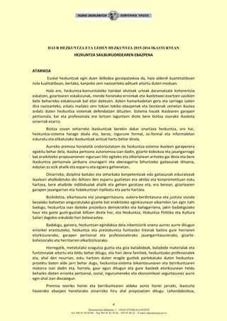 Donostia-San Sebastián, 1 – 01010 VITORIA-GASTEIZ
Tel. 945 01 83 85/86 – Fax 945 01 83 35/36 – 945 01 84 22 – E-mail: educauei@ej-gv.es
4
HAUR HEZKUNTZA ETA LEHEN HEZKUNTZA 2015-2016 IKASTURTEAN
HEZKUNTZA SAILBURUORDEAREN EBAZPENA
ATARIKOA
Euskal hezkuntzak egin duen ibilbidea goraipatzekoa da, hala alderdi kuantitatiboan
nola kualitatiboan, bertako, kanpoko zein nazioarteko adituek aitortu duten moduan.
Hala ere, hezkuntza-komunitateko hainbat ahotsek urteak daramatzate koherentzia
eskatzen, gizartearen eskakizunak, mende honetako erronkak eta ikastetxeei ezartzen zaizkien
bete beharreko eskakizunak bat etor daitezen. Azken hamarkadetan gero eta sarriago izaten
dira nazioarteko, estatu mailako zein tokian tokiko ebazpenak eta txostenak zeinetan ikaslea
ardatz duten hezkuntza sistemak defendatzen dituzten. Sistema hauek ikaslearen garapen
pertsonala, bai eta profesionala ere lortzen laguntzen diote bere bizitza osorako ikasketa
oinarriak ezarriz.
Bizitza osoan zeharreko ikaskuntzak berekin dakar onartzea hezkuntza, oro har,
hezkuntza-sistema harago doala eta, beraz, ingurune formal, ez-formal eta informaletan
eskuratu eta elikatutako ikaskuntzak aintzat hartu behar direla.
Aurreko premisa horietatik ondorioztatzen da hezkuntza-sistema ikasleen garapenera
egokitu behar dela, ikaslea pertsona autonomoa izan dadin, gizarte bidezkoa eta jasangarriago
bat eraikitzeko proposamenen inguruan hitz egiteko eta elkarlanean aritzeko gai dena eta bere
ikaskuntza pertsonala jarduera onuragarri eta aberasgarria bihurtzeko gaitasunak dituena,
eskolan ez ezik ahalik eta esparru eta egoera gehienetan..
Oinarrizko, diziplina baitako eta zeharkako konpetentziak edo gaitasunak eskuratzeak
ikasleari ahalbidetuko dio ibiltzen den esparru guztietan era aktibo eta konprometituan esku
hartzea, bere ahalbide indibidualak ahalik eta gehien garatzea eta, era berean, gizartearen
garapen jasangarrian eta hobekuntzan inplikatu eta parte hartzea.
Bizikidetza, elkartasuna eta jasangarritasuna, aukera-berdintasuna eta justizia soziala
bezalako balioetan ainguratutako gizarte bat eraikitzeko eginkizunean elkarrekin lan egin nahi
badugu, hezkuntza izan daiteke prozedura demokratiko eta baliagarriena, jakin badakigulako
haur eta gazte guzti-guztiak biltzen direla hor, eta Hezkuntza, Hizkuntza Politika eta Kultura
Sailari dagokio eskubide hori betearaztea.
Badakigu, gainera, hezkuntzan egindakoa dela inbertsiorik onena aurrez aurre ditugun
erronkei erantzuteko, hezkuntza eta prestakuntza funtsezko tresnak baitira gure herriaren
etorkizunerako, garapen pertsonal eta profesionalerako jasangarritasunerako, gizarte-
kohesiorako eta herritarren elkarbizitzarako.
Horregatik, metatutako ezagutza guztia eta giza baliabideak, baliabide materialak eta
funtzionalak aitortu eta bildu behar ditugu, eta hori dena familiek, hezkuntzako profesionalek
eta, ahal den neurrian, esku hartzen duten eragile guztiek partekatuko duten hezkuntza-
proiektu baten alde jarri behar dugu, hezkuntza-sistema bikaintasunaren eta berrikuntzaren
motorra izan dadin eta, horrela, gaur egun ditugun eta gure ikasleek etorkizunean heldu
beharko dieten erronka pertsonal, sozial, ingurumeneko eta ekonomikoei segurtasunez aurre
egin ahal izan diezaiegun.
Premisa teoriko horiei eta berrikuntzaren aldeko asmo horiei jarraiki, ikasturte
hasierako ebazpen honetarako oinarrizko hiru atal proposatzen ditugu. Lehendabizikoa,
 