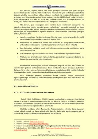 Donostia-San Sebastián, 1 – 01010 VITORIA-GASTEIZ
Tel. 945 01 83 85/86 – Fax 945 01 83 35/36 – 945 01 84 22 – E-mail: educauei@ej-gv.es
40
Hori dela-eta, hogeita hamar urte baino gehiagoko ibilbidea egin, pilatu ditugun
esperientziak aztertu, baloratu eta horiei buruzko hausnarketa egin, beste hezkuntza-sistema
batzuek egindako esperientziak, adituen ekarpen teorikoak eta Europako Batzordeak24,2526
argitaratu berri dituen dokumentuak landu ondoren, Heziberri 2020 planak euskal hezkuntza-
eredu pedagogikoa ezartzeko eta hobetzeko proposatu duen ildo estrategikoetarikoa da
Prest_Gara planeko irakasleriaren hasierako eta etengabeko hobekuntza.
Ildo berean, gure erkidegoan balio erantsia duten ikastetxeen ezaugarriei eta
irakasleen jardunbide egokiei buruzko txosten exekutiboan
27
ateratako ondorioak bat datoz
Estatuko eta nazioarteko adituek irakasleen gaitasun profesionalei buruz egindako txosten,
deskribapen eta proposamenetan agertzen direnekin. Gaitasun horiek, jardunbide egoki gisa
bilduak, honakoak dira:
 Irakasleen dedikazio handia, ikastetxearekin eta haren heziketa-lanarekin (ez soilik
irakastearekin) duten inplikazio sakonetik sortzen dena.
 Konpromiso eta parte-hartze handia prestakuntzako eta etengabeko hobekuntzako
jardueretan, ikastetxeetako zuzendaritzek antolatuak (ikasten duten eskolak).
 Kasu batzuetan, inplikazio handi hori kalitatezko programa eta proiektuetan parte
hartuz sakontzen da.
 Tratu eta babes egokia ikastetxeko irakasleei, bai harreran bai eguneroko lanetan.
 Aholkulari eta orientatzaileen inplikazio handia, zenbaitetan lidergoa ere badena, bai
ikasleen jarraipenean bai tutoretza-planean.
Horrenbestez, komenigarria litzateke arretagune nagusia irakaslea bera duten eta
irakaslea bere gaitasun profesionalak eskura dezan ahaldunduko duten prozesuak bultzatzea.
Gaitasun horiei esker, gainera, hezkuntzan bikaintasuna lortzeko jardunbide egokiak hedatuko
ditu eta aldaketa sozial, ekonomiko eta etikoa bideratzeko indarra sortuko du.
Beraz, irakasleak gaitasun profesional horiek garatuko dituela bermatzeko,
egokitzapenak egin beharko dira hala irakasleen hautaketa-prozesuetan nola prestakuntza eta
antolaketakoetan.
2.3.- IRAKASLEEN ANTOLAKETA
2.3.1.- IRAKASKUNTZA-JARDUERAREN ANTOLAKETA
Euskal Eskola Publikoaren 1/1993 Legeak xedatutakoaren arabera, Zuzendaritza
Taldearen ardura da irakasle-taldeak antolatzea eta ikasturte hasieran erabakitzea irakasleei
ikastetxeko unitateak zein irizpideren arabera esleituko zaizkien, irakasleak beren lanpostuaren
titulartasunaren arabera espezializatzean oinarrituta.
Eskolaldia hasi baino lehen, Zuzendaritza Taldeak irakasleei esleituko dizkie dagozkien
mailak, zikloak, arloak eta ikasle-taldeak, alde batetik, ikasle talde guztien ezaugarriak eta
premiak eta, bestetik, irakasle guztien gaitasunak aintzat hartuz.
24 Europako Komisioa. 2020 ESTRATEGIA.
25 Europako Komisioa, IRAKASLEEN PRESTAKUNTZA.
26 European Comisión (2012). Supporting the Teaching Professions for Better Learning Outcomes.
27 Eusko Jaurlaritza -ISEI/IVEI & UPV (2013). Balio erantsi handiko ikastetxeen ezaugarriak eta
jardunbide egokiak .
 