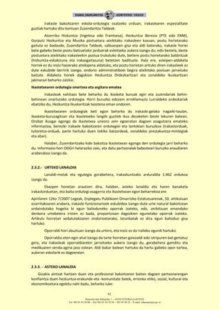 Donostia-San Sebastián, 1 – 01010 VITORIA-GASTEIZ
Tel. 945 01 83 85/86 – Fax 945 01 83 35/36 – 945 01 84 22 – E-mail: educauei@ej-gv.es
41
Irakasle bakoitzaren eskola-ordutegia osatzeko orduan, irakaslearen espezialitate
guztiak hartuko ditu kontuan Zuzendaritza Taldeak.
Atzerriko Hizkuntza (Ingelesa edo Frantsesa), Hezkuntza Berezia (PTE edo ENM),
Gorputz Hezkuntza eta Musika postuetara atxikitako irakasleen kasuan, postu horietarako
gaituta ez badaude, Zuzendaritza Taldeak, salbuespen gisa eta aldi baterako, irakasle horiei
bete gabeko beste postu batzuetako jarduerak esleitzeko aukera izango du; edo bestela, beste
postuetara atxikitako irakasleekin postua trukatuko dute, betiere postu horietarako baldintzak
(hizkuntza-eskakizuna eta irakasgaitasuna) betetzen badituzte. Hala ere, esleipen-aldaketa
horrek ez du inoiz hasierako atxikipena aldatuko, eta postu horietan arituko diren irakasleek ez
dute eskubide berririk izango, ondorio administratiboei begira atxikitako postuan jarraituko
baitute. Aldaketa horiek dagokion Hezkuntza Ordezkaritzari eta zonaldeko Ikuskaritzari
jakinarazi beharko zaizkie.
Ikastetxearen ordutegia onartzea eta argitara ematea
Irakasleak nahitaez bete beharko du ikasketa buruak egin eta zuzendariak behin-
behinean onartutako ordutegia. Horri buruzko edozein erreklamazio Lurraldeko ordezkariak
ebatziko du, Hezkuntza Ikuskaritzak txostena eman ondoren.
Ikastetxearen ordutegiak beti egon beharko du irakasle-gelako iragarki-taulan,
ikasketa-buruzagitzan eta ikastetxeko langile guztiek ikus dezaketen beste lekuren batean.
Orobat ikusgai egongo da ikastetxea uneoro zein egoeratan dagoen ezagutzera emateko
informazioa, bereziki irakasle bakoitzaren ordutegiei eta lantokiari buruzkoa (irakastorduak,
tutoretza-orduak, parte hartuko duen tokiko batzordeak, zonaldeko prestakuntza-mintegiak
eta abar).
Halaber, Zuzendaritzako kide bakoitza ikastetxean egongo den ordutegia jarri beharko
du. Informazio hori OOGri helaraziko zaio, eta datu pertsonalak babesteari buruzko araudiaren
araberakoa izango da.
2.3.2.- URTEKO LANALDIA
Lanaldi-motak eta egutegia gorabehera, irakaskuntzako arduraldia 1.462 ordukoa
izango da.
Ebazpen honetan arautzen dira, halaber, asteko lanaldia eta haren banaketa
irakastorduetan, eta baita ordutegi osagarria eta ikastetxean egon beharrekoa ere.
Apirilaren 12ko 7/2007 Legeak, Enplegatu Publikoen Oinarrizko Estatutuarenak, 50. artikuluan
ezarritakoaren arabera, irakasle funtzionarioek eskubidea izango dute urte natural bakoitzean
ordaindutako hogeita bi egun balioduneko oporrak izateko, edo, zerbitzuan emandako
denbora urtebetera iristen ez bada, proportzioan dagozkien egunetako oporrak izateko.
Artikulu horretan xedatutakoaren ondorioetarako, larunbatak ez dira egun baliodun gisa
hartuko.
Oporraldi hori abuztuan izango da urtero, eta inoiz ez da iraileko egunik hartuko.
Oporraldia eten egin ahal izango da tarte horretan gaixoaldi edo istripuren bat gertatuz
gero, eta irakasleak oporraldiarekin jarraitzeko aukera izango du, gorabehera gainditu eta
medikuaren senda-agiria jaso ostean. Aldi bakar batean hartuko da hartu gabeko opor-tartea,
aukeran eskolarik ez dagoenean.
2.3.3. - ASTEKO LANALDIA
Gizakia aintzat hartzen duen eta profesional bakoitzaren baitan dagoen pertsonarengan
konfiantza duen hezkuntza-erakunde eta -komunitate batek, erronka etiko, sozial, kultural eta
ekonomikoetara egokitu nahi badu, beharko luke:
 