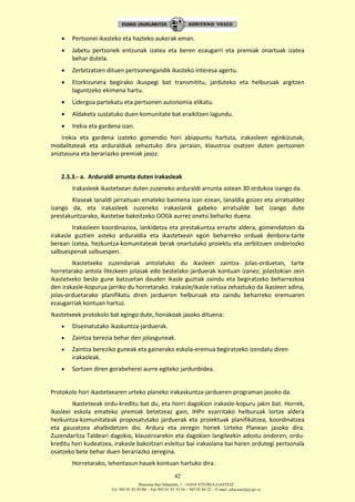 Donostia-San Sebastián, 1 – 01010 VITORIA-GASTEIZ
Tel. 945 01 83 85/86 – Fax 945 01 83 35/36 – 945 01 84 22 – E-mail: educauei@ej-gv.es
42
 Pertsonei ikasteko eta hazteko aukerak eman.
 Jabetu pertsonek entzunak izatea eta beren ezaugarri eta premiak onartuak izatea
behar dutela.
 Zerbitzatzen dituen pertsonengandik ikasteko interesa agertu.
 Etorkizunera begirako ikuspegi bat transmititu, jarduteko eta helburuak argitzen
laguntzeko ekimena hartu.
 Lidergoa partekatu eta pertsonen autonomia elikatu.
 Aldaketa sustatuko duen komunitate bat eraikitzen lagundu.
 Irekia eta gardena izan.
Irekia eta gardena izateko gomendio hori abiapuntu hartuta, irakasleen eginkizunak,
modalitateak eta arduraldiak zehaztuko dira jarraian, klaustroa osatzen duten pertsonen
aniztasuna eta berariazko premiak jasoz.
2.3.3.- a. Arduraldi arrunta duten irakasleak
Irakasleek ikastetxean duten zuzeneko arduraldi arrunta astean 30 ordukoa izango da.
Klaseak lanaldi jarraituan emateko baimena izan ezean, lanaldia goizez eta arratsaldez
izango da, eta irakasleek zuzeneko irakaslanik gabeko arratsalde bat izango dute
prestakuntzarako, ikastetxe bakoitzeko OOGk aurrez onetsi beharko duena.
Irakasleen koordinazioa, lankidetza eta prestakuntza errazte aldera, gomendatzen da
irakasle guztien asteko arduraldia eta ikastetxean egon beharreko orduak denbora-tarte
berean izatea, hezkuntza-komunitateak berak onartutako proiektu eta zerbitzuen ondoriozko
salbuespenak salbuespen.
Ikastetxeko zuzendariak antolatuko du ikasleen zaintza jolas-orduetan, tarte
horretarako antola litezkeen jolasak edo bestelako jarduerak kontuan izanez; jolastokian zein
ikastetxeko beste gune batzuetan dauden ikasle guztiak zaindu eta begiratzeko beharrezkoa
den irakasle-kopurua jarriko du horretarako. Irakasle/ikasle ratioa zehaztuko da ikasleen adina,
jolas-orduetarako planifikatu diren jardueren helburuak eta zaindu beharreko eremuaren
ezaugarriak kontuan hartuz.
Ikastetxeek protokolo bat egingo dute, honakoak jasoko dituena:
 Diseinatutako ikaskuntza-jarduerak.
 Zaintza berezia behar den jolasguneak.
 Zaintza bereziko guneak eta gainerako eskola-eremua begiratzeko izendatu diren
irakasleak.
 Sortzen diren gorabeherei aurre egiteko jardunbidea.
Protokolo hori ikastetxearen urteko planeko irakaskuntza-jardueren programan jasoko da.
Ikastetxeak ordu-kreditu bat du, eta horri dagokion irakasle-kopuru jakin bat. Horrek,
ikasleei eskola emateko premiak betetzeaz gain, IHPn ezarritako helburuak lortze aldera
hezkuntza-komunitateak proposatutako jarduerak eta proiektuak planifikatzea, koordinatzea
eta gauzatzea ahalbidetzen dio. Ardura eta zeregin horiek Urteko Planean jasoko dira.
Zuzendaritza Taldeari dagokio, klaustroarekin eta dagokien langileekin adostu ondoren, ordu-
kreditu hori kudeatzea, irakasle bakoitzari esleituz bai irakaslana bai haren ordutegi pertsonala
osatzeko bete behar duen berariazko zeregina.
Horretarako, lehentasun hauek kontuan hartuko dira:
 