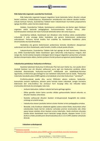 Donostia-San Sebastián, 1 – 01010 VITORIA-GASTEIZ
Tel. 945 01 83 85/86 – Fax 945 01 83 35/36 – 945 01 84 22 – E-mail: educauei@ej-gv.es
43
Kide bakarreko organoak: zuzendaritza-funtzioak.
Kide bakarreko organoek karguari dagozkion lanak betetzeko behar dituzten orduak
besteri esleitzea. Unitate-kopurua, ikastetxearen antolakuntza eta soberan dauden kreditu-
orduak kontuan hartuta, Zuzendaritza Taldeak haien irakastorduak murrizteko proposamena
egingo dio OOGri, azken horrek erabaki dezan.
Halaber, Zuzendaritza Taldeak, ikastetxearen antolakuntza eta bertan egon litezkeen
organoen edota batzorde pedagogikoen funtzionamendua kontuan hartuz, ziklo-
koordinatzaileei esleituko die haien funtzioak betetzeko behar den ordu-kopurua.
Zuzendaritza taldeak, ikastetxeak izan ditzakeen ordu kreditua edota atsedenaldien
orduetatik 3 ordu emango dizkio hezkidetza eta genero biolentziaren prebentzioa
arduradunari. Pertsona horrek kreditu hori erabiliko du ikastetxeko hezkidetza plana
dinamizatzeko eta koordinatzekoa.
Hezkidetza eta genero biolentziaren prebentzioa lantzeko deialdiaren ebazpenean
aukeratuak izan diren ikastetxeek, xede honekin, kreditu orduak jasoko dituzte.
Irakastorduetan, Zuzendaritza Taldeko kide bat egongo da beti ikastetxean. Edonola
ere, OOGk Zuzendaritzako kideei ikastetxean igaro beharreko ordu-kopurua malgutu ahal
izango die, horiek eskolaz kanpoko ordutegian beren karguari dagozkion jardueretan aritutako
denbora konpentsatze aldera, betiere jarduera horiek jarduera-programan jasota badaude.
Irakaskuntza partekatua: hezkuntza-errefortzua.
Ikastetxe bakoitzak Hezkuntza Errefortzuko Plan bat ezarri behar du, non jasoko diren
ikasleek ikastean izan ohi dituzten zailtasunei aurre egin eta ikaskuntza sendotze aldera
irakasleek diseinatutako hezkuntza-neurriak28, indibidualak zein kolektiboak.Horretan
laguntzeko, erreferentzia gisa baliagarria izan daitekeen dokumentu bat du Sailak, “Hezkuntza
indartzeko banakako plana (HIBP) egiteko orientabideak oinarrizko hezkuntzan ” izenekoa29.
Errefortzu-planak jasoko ditu, aurrez OOGrekin adostu ondoren, hezkuntza-
komunitate osoaren inplikazioa, planean parte hartuko duten irakasleak, zeregin horretara
bideratuko den ordu-kreditua eta aniztasun horri ikuspegi etiko eta inklusibo batez
erantzuteko ekintzak eta estrategiak, hala nola:
- Jarduera batzuetan, taldean irakasle bat baino gehiago egotea.
- Zikloa gainditu duten baina aurreko zikloko gaitasunetako batzuk eskuratu ez
dituzten ikasleez arduratzea.
- Ikasteko zailtasunak dituzten ikasleen errekuperazioak ikasgelatik eta eskola-
ordutegi arruntetik kanpo.
- Irakaskuntza etxean jasotzeko beharra duten ikasleei arreta pedagogikoa ematea.
- Bestalde, ordu-kredituan aldaketak egiteko aukera eskain liteke, ikasturtean zehar
eskolatutako ikasle berrien ondorioz sortutako premiei erantzuteko edo ohiko
epeaz kanpo eskolatu diren ikasleen arreta indartzeko. Ikasle etorkinen ehuneko
handia duten ikastetxeek neurri bereziak izango dituzte, ebazpen honen 2.3.3.l
(kultura arteko proiektuaren dinamizatzailea) eta 2.3.3.m (HIP) ataletan zehaztuko
direnak.
Irakasleen ordezkapenak
28 Hezkuntza-neurriak
29 Hezkuntza indartzeko banakako plana (HIBP) egiteko orientabideak oinarrizko hezkuntzan
 