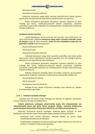 Donostia-San Sebastián, 1 – 01010 VITORIA-GASTEIZ
Tel. 945 01 83 85/86 – Fax 945 01 83 35/36 – 945 01 84 22 – E-mail: educauei@ej-gv.es
45
- Bilerak gurasoekin
- Ikastetxearen hautazko jarduerak
Irakasleek, ikastetxean izango duten zuzeneko arduraldi horren baitan, egunero
gutxienez bi ordu egon beharko dute bertan, gutxienez astean lau egunetan.
Asteko ordutegiaren gainerakoa, ikastetxeari zuzenean eskaintzen ez zaion
ordutegi gisa hartua, irakaskuntza-jarduerak bakarka prestatzeko, azterketak
zuzentzeko, profesionalki trebatzeko eta irakaskuntzarekin lotutako beste hainbat gai
lantzeko erabiliko da.
Lanaldiaren herena murriztea
Lanaldi efektiboaren herena murrizten den kasuetan, Haur Hezkuntzako eta
Lehen Hezkuntzako irakasleek ikastetxean izango duten zuzeneko arduraldia astean
20 ordukoa izango da. Ordu horietatik, astean 15 ordu irakastekoak izango dira eta
gainerako 5 orduak honela banatuko dira:
- Klaustroak/Ebaluazio-bilerak
- Bilerak gurasoekin
- Ikastetxearen hautazko jarduerak
Irakasleek ikastetxean izango duten zuzeneko arduraldiko ordu horiek asteko
egun guztien artean (astelehenetik ostiralera) banatuko dira, eta irakasleek egunero
gutxienez bi ordu egon beharko dute ikastetxean.
Asteko ordutegiaren gainerakoa, ikastetxeari zuzenean eskaintzen ez zaion
ordutegi gisa hartua, irakaskuntza-jarduerak bakarka prestatzeko, azterketak
zuzentzeko, profesionalki trebatzeko eta irakaskuntzarekin lotutako beste hainbat gai
lantzeko erabiliko da.
Ordezko irakaslearen ordutegia astean 10 ordukoa izango da, eta horietatik 8
irakastorduak izango dira. Gainerako 2 orduak jarduera hauetarako erabiliko dira:
- Klaustroak/Ebaluazio-bilerak
- Bilerak gurasoekin
- Ikastetxearen hautazko jarduerak
Ordutegi horrek irakasle titularraren ordutegia osatu beharko du, ikasleen
arreta bermatuta egon dadin.
2.3.3. -c. Irakasleen banakako ordutegia
Irakasleak bere 30 orduko asteko ordutegia jarri beharko du dagokion inprimakian,
ebazpen honetan ezarritako jarraibideak betez.
Irakasle bakoitzaren ordutegian zehatz-mehatz jasoko dira irakastorduetan eta
irakastorduetatik kanpo egin behar dituen zereginak. Halaber, irakasleen kreditu-ordu
guztien banaketa Ikastetxearen Planean jaso beharko da, eta OOGk onartu beharko du.
Hezkuntza Ikuskaritzak ikasleen ordutegian aldaketak egitea onartuko du soilik
ikastetxeko Zuzendaritzak eskaera idatziz egiten badio, baldintza hauek guztiak betez:
- Ikastetxeak parte hartzea Hezkuntza, Hizkuntza Politika eta Kultura Sailak
antolatutako prestakuntza-proiektuetan.
- Proposatutako ordutegi berriak klaustro osorengan eragina izatea eta ez murriztea ez
ikasleen ez irakasleen asteko orduen guztizkoa.
 