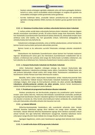 Donostia-San Sebastián, 1 – 01010 VITORIA-GASTEIZ
Tel. 945 01 83 85/86 – Fax 945 01 83 35/36 – 945 01 84 22 – E-mail: educauei@ej-gv.es
46
- Ikasleen eskola-ordutegian egindako aldaketek ordu erdi baino gutxiagoko denbora-
tarterik ez uztea, ostiral arratsaldeko eskola-ordutegian ez eragitea eta goizeko eta
arratsaldeko ordutegien arteko gutxieneko tartea gordetzea.
- Aurreko baldintzak betez, arratsalde batean prestakuntza-saio bat antolatzeko
egindako ordutegi-aldaketa OOGk onartzea eta ikasleen guraso guztiek horren berri
izatea.
2.3.3. -d. Gaixotasun kronikoa duten senideez arduratzeko baimena duten irakasleak
2. mailara arteko senide batez arduratzeko baimena duten irakasleek, indarrean dagoen
akordio arautzailean ezarritakoari jarraiki, 50 ordura bitarte izango dute ikasturteko. Baimen
hori ikastetxeko Zuzendaritzarekin koordinaturik baliatu beharko da, eskatzaileak ematen duen
zerbitzua osatu ahal izateko, eta, hori gauzatzeko orduan, koherentzia pedagogikoa eta
antolakuntzakoa bermatu beharko da.
Irakasleriaren ordutegia prestatzeko, ordu ez lektibo sakabanatzean, aintzat hartuko dira
baimen honek onartua duten pertsonek adierazitako premiak.
Baimen honek ez du adierazten aurretik finkatutako ordutegia alatzeko eskubiderik
dagoenik.
Eskatzailearen eta ikastetxeko Zuzendaritzaren artean baimen hori hartzeko moduaren
inguruan desadostasunik sortuz gero eta interesduna Zuzendaritzaren erabakiarekin bat ez
badator, erreklamazio bat aurkeztu ahal izango dio Hezkuntzako Lurraldeko ordezkariari, eta
hark ebatziko du erreklamazio hori, Hezkuntza Ikuskaritzaren txostena aztertu ondoren.
2.3.3. -e. Gorputz Hezkuntzako irakasleak eta Musikako irakasleak
Lehen Hezkuntzari dagokion ordutegia emango du. Gorputz Hezkuntzako eta
Musikako irakaslearen irakaskuntza-ordutegia osatze aldera, Zuzendaritza Taldeak beste arlo
edo jarduera batzuetako orduak esleitu ahal izango dizkio, ikastetxearen antolaketaren eta
Ikastetxearen Urteko Planean ezarritako lehentasunen arabera.
Bestalde, behin Lehen Hezkuntzako ikastetxeetan arloko irakaskuntza-premiak bete
ondoren, Zuzendaritza Taldeak Gorputz Hezkuntzako irakasleek ikastetxean egon beharreko
ordutegia malgutu ahal izango du kirol-jarduerak antolatu eta abian jartzeko eta Musikako
irakasleena artistiko-jarduerak antolatu eta abian jartzeko, betiere horiek ikastetxearen
eskolaz kanpoko jarduera-programan jasota badaude.
2.3.3. -f. Proiektuak eta programak koordinatzen dituzten irakasleak
Ikasleen prestakuntza eta berrikuntzako programa eta proiektuetan parte hartzeari
ematen zaion balioa dela-eta, Hezkuntza Berriztatzeko Zuzendaritzak onartutako proiektuak
eta programak koordinatzen dituzten irakasleek eginkizun hori betetzeko behar den arduraldia
izan dezaten erraztuko da. Ordu horiek ordu-kredituaren baitan zenbatuko dira, deialdi bidez
ordu jakin batzuetako arduraldia zehazten den kasuetan izan ezik.
2.3.3. - g. Irakasle ibiltariak
Ibiltaritza-ikastetxeetako ikasketaburu edo zuzendariek zehaztuko dute irakasle
ibiltariak ikastetxe bakoitzean egongo diren denbora eta izango duten ordutegia. Alde
horretatik, irakasle ibiltariak ibiltaritza-ikastetxeetan egongo diren denbora ezartzeko orduan
aintzat hartuko dira egin beharreko ibiltaritzaren ezaugarriak, ikastetxe bakoitzean beren
ardurapean izango dituzten ikasle-taldeak eta emango dituzten arloak edo ikasgaiak.
Egutegiari dagokionez, esleitu zaien ikastetxearen egutegia bete beharko dute irakasle
ibiltariek.
2.3.3. -h. Lanaldi erdia duten ACEX programako irakasleak
 