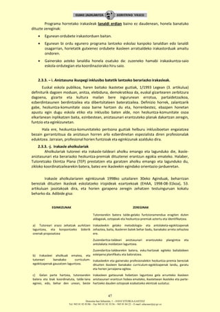 Donostia-San Sebastián, 1 – 01010 VITORIA-GASTEIZ
Tel. 945 01 83 85/86 – Fax 945 01 83 35/36 – 945 01 84 22 – E-mail: educauei@ej-gv.es
47
Programa horretako irakasleak lanaldi erdian baino ez daudenean, honela banatuko
dituzte zereginak:
 Egunean ordubete irakastorduen baitan.
 Egunean bi ordu egunero programa lantzeko eskolaz kanpoko lanaldian edo lanaldi
osagarrian, horietatik gutxienez ordubete ikasleen arratsaldeko irakastorduak amaitu
ondoren.
 Gainerako asteko lanaldia honela osatuko da: zuzeneko hamabi irakaskuntza-saio
eskola-ordutegian eta koordinaziorako hiru saio.
2.3.3. – i. Aniztasuna ikuspegi inklusibo batetik lantzeko berariazko irakasleak.
Euskal eskola publikoa, haren baitako ikastetxe guztiak, 1/1993 Legean (3. artikulua)
definiturik dagoen moduan, anitza, elebiduna, demokratikoa da, euskal gizartearen zerbitzura
dagoena, gizarte eta kultura mailan bere ingurunean errotua, partaidetzazkoa,
ezberdintasunen berdintzailea eta dibertsitateen bateratzailea. Definizio horrek, zalantzarik
gabe, hezkuntza-komunitate osoa barne hartzen du eta, horrenbestez, ebazpen honetan
apustu egin dugu eskola etiko eta inklusibo baten alde, non hezkuntza-komunitate osoa
elkarlanean inplikatzen baita, ezinbestean, aniztasunari erantzuteko planak dakartzan zeregin,
funtzio eta eginkizunetan.
Hala ere, hezkuntza-komunitateko pertsona guztiak helburu inklusiboetan engaiatzea
bezain garrantzitsua da aniztasun horren arlo ezberdinetan espezialista diren profesionalak
edukitzea. Jarraian, profesional horien funtzioak eta eginkizunak azalduko dira.
2.3.3. -j. Irakasle aholkulariak
Aholkulariak tutoreei eta irakasle-taldeari aholku emango eta lagunduko die, ikasle-
aniztasunari eta berariazko hezkuntza-premiak dituztenei erantzun egokia emateko. Halaber,
Tutoretzako Ekintza Plana (TEP) prestatzen eta garatzen aholku emango eta lagunduko du,
zikloko koordinatzailearekin batera, batez ere ikasleekin egindako orientazio-jardueretan.
Irakasle aholkulariaren eginkizunak 1998ko uztailaren 30eko Aginduak, beharrizan
bereziak dituzten ikasleak eskolatzeko irizpideak ezartzekoak (EHAA, 1998-08-31koa), 53.
artikuluan jasotakoak dira, eta horien garapena zeregin zehatzen testuinguruan kokatu
beharko da. Adibide gisa:
EGINKIZUNAK ZEREGINAK
a) Tutoreari arazo zehatzak aurkitzen
laguntzea, eta konpontzeko biderik
onenak proposatzea
Tutorearekin batera talde-gelako funtzionamendua eragiten duten
aldagaiak, oztopoak eta hezkuntza-premiak aztertu eta identifikatzea.
Irakasleekin gelako metodologia- eta antolaketa-egokitzapenak
zehaztea, baita, ikasleren batek behar badu, banakako arreta zehaztea
ere.
Zuzendaritza-taldeari aniztasunari erantzuteko plangintza eta
antolaketa moldatzen laguntzea.
b) Irakasleei aholkuak ematea, eta
tutoreari banakako curriculum-
egokitzapenak gauzatzen laguntzea.
Zuzendaritza-taldearekin batera, esku-hartzeak egiteko baliabideen
esleipena planifikatu eta baloratzea.
Irakasleekin eta gainerako profesionalekin hezkuntza-premia bereziak
dituzten ikasleen banakako curriculum-egokitzapenak landu, garatu
eta horien jarraipena egitea.
c) Gelan parte hartzea, tutorearekin
batera eta biak koordinatuta, talde-lana
eginez, edo, behar den unean, beste
Irakasleen gaitasunak hobetzen laguntzea gela arrunteko ikasleen
aniztasunari erantzun hobea emateko, ikastetxean ikasteko eta parte-
hartzeko dauden oztopoak ezabatzeko ekintzak sustatuz.
 