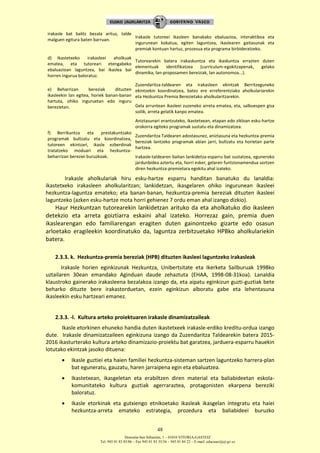 Donostia-San Sebastián, 1 – 01010 VITORIA-GASTEIZ
Tel. 945 01 83 85/86 – Fax 945 01 83 35/36 – 945 01 84 22 – E-mail: educauei@ej-gv.es
48
irakasle bat balitz bezala arituz, talde
malguen egitura baten barruan.
Irakasle tutoreei ikasleen banakako ebaluazioa, interaktiboa eta
ingurunean kokatua, egiten laguntzea, ikaslearen gaitasunak eta
premiak kontuan hartuz, prozesua eta programa birbideratzeko.
d) Ikastetxeko irakasleei aholkuak
ematea, eta tutoreari etengabeko
ebaluazioan laguntzea, bai ikaslea bai
horren ingurua baloratuz.
Tutorearekin batera irakaskuntza eta ikaskuntza errazten duten
elementuak identifikatzea (curriculum-egokitzapenak, gelako
dinamika, lan-proposamen bereiziak, lan autonomoa...).
e) Beharrizan bereziak dituzten
ikasleekin lan egitea, horiek banan-banan
hartuta, ohiko inguruetan edo inguru
berezietan.
Zuzendaritza-taldearen eta irakasleen ekintzak Berritzeguneko
ekintzekin koordinatzea, batez ere erreferentziako aholkulariarekin
eta Hezkuntza Premia Berezietako aholkularitzarekin.
Gela arruntean ikasleei zuzeneko arreta ematea, eta, salbuespen gisa
soilik, arreta gelatik kanpo ematea.
f) Berrikuntza eta prestakuntzako
programak bultzatu eta koordinatzea,
tutoreen ekintzari, ikasle ezberdinak
tratatzeko moduari eta hezkuntza-
beharrizan bereziei buruzkoak.
Aniztasunari erantzuteko, ikastetxean, etapan edo zikloan esku-hartze
orokorra egiteko programak sustatu eta dinamizatzea.
Zuzendaritza Taldearen adostasunez, aniztasuna eta hezkuntza-premia
bereziak lantzeko programak abian jarri, bultzatu eta horietan parte
hartzea.
Irakasle-taldearen baitan lankidetza-esparru bat sustatzea, eguneroko
jardunbidea aztertu eta, horri esker, gelaren funtzionamendua sortzen
diren hezkuntza-premietara egokitu ahal izateko.
Irakasle aholkulariak hiru esku-hartze esparru handitan banatuko du lanaldia:
ikastetxeko irakasleen aholkularitzan; lankidetzan, ikasgelaren ohiko ingurunean ikasleei
hezkuntza-laguntza emateko; eta banan-banan, hezkuntza-premia bereziak dituzten ikasleei
laguntzeko (azken esku-hartze mota horri gehienez 7 ordu eman ahal izango dizkio).
Haur Hezkuntzan tutorearekin lankidetzan arituko da eta aholkatuko dio ikasleen
detekzio eta arreta goiztiarra eskaini ahal izateko. Horrezaz gain, premia duen
ikaslearengan edo familiarengan eragiten duten gainontzeko gizarte edo osasun
arloetako eragileekin koordinatuko da, laguntza zerbitzuetako HPBko aholkulariekin
batera.
2.3.3. k. Hezkuntza-premia bereziak (HPB) dituzten ikasleei laguntzeko irakasleak
Irakasle horien eginkizunak Hezkuntza, Unibertsitate eta Ikerketa Sailburuak 1998ko
uztailaren 30ean emandako Aginduan daude zehaztuta (EHAA, 1998-08-31koa). Lanaldia
klaustroko gainerako irakasleena bezalakoa izango da, eta aipatu eginkizun guzti-guztiak bete
beharko dituzte bere irakastorduetan, ezein eginkizun alboratu gabe eta lehentasuna
ikasleekin esku hartzeari emanez.
2.3.3. -l. Kultura arteko proiektuaren irakasle dinamizatzaileak
Ikasle etorkinen ehuneko handia duten ikastetxeek irakasle-erdiko kreditu-ordua izango
dute. Irakasle dinamizatzaileen eginkizuna izango da Zuzendaritza Taldearekin batera 2015-
2016 ikasturterako kultura arteko dinamizazio-proiektu bat garatzea, jarduera-esparru hauekin
lotutako ekintzak jasoko dituena:
 Ikasle guztiei eta haien familiei hezkuntza-sisteman sartzen laguntzeko harrera-plan
bat eguneratu, gauzatu, haren jarraipena egin eta ebaluatzea.
 Ikastetxean, ikasgeletan eta erabiltzen diren material eta baliabideetan eskola-
komunitateko kultura guztiak agerraraztea, protagonisten ekarpena bereziki
baloratuz.
 Ikasle etorkinak eta gutxiengo etnikoetako ikasleak ikasgelan integratu eta haiei
hezkuntza-arreta emateko estrategia, prozedura eta baliabideei buruzko
 