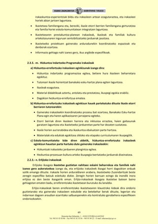 Donostia-San Sebastián, 1 – 01010 VITORIA-GASTEIZ
Tel. 945 01 83 85/86 – Fax 945 01 83 35/36 – 945 01 84 22 – E-mail: educauei@ej-gv.es
49
irakaskuntza-esperientziak bildu eta irakasleen artean ezagutaraztea, eta irakasleei
horiek abian jartzen laguntzea.
 Ikastetxea familiengana eta, bereziki, ikasle etorri berrien familiengana gerturatzea
eta familia horiei eskola-komunitatean integratzen laguntzea.
 Ikastetxearen prestakuntza-planean irakasleak, ikasleak eta familiak kultura
artekotasunaren inguruan sentsibilizatzeko jarduerak jasotzea.
 Ikastetxeko proiektuen gainerako arduradunekin koordinatzeko espazioak eta
denborak ezartzea.
 Informazio gehiago nahi izanez gero, ikus argibide espezifikoak.
2.3.3. -m. Hizkuntza Indartzeko Programako irakasleak
a) Hizkuntza-errefortzuko irakasleen eginkizunak izango dira:
 Hizkuntza indartzeko programazioa egitea, betiere hura ikasleen beharretara
egokituz.
 Tutoreari ikasle horientzat banakako esku-hartze plana egiten laguntzea.
 Ikasleak ezagutzea.
 Material didaktikoak aztertu, antolatu eta prestatzea, ikuspegi egokia erabiliz.
 Dagokion hezkuntza-errefortzua ematea.
b) Hizkuntza-errefortzuko irakasleek eginkizun hauek partekatuko dituzte ikasle etorri
berriaren tutorearekin:
 Gainerako irakasleekin koordinatzeko prozesu bat ezartzea, Banakako Esku-hartze
Plana egin eta haren aplikazioaren jarraipena egiteko.
 Etorri berriak diren ikasleen harrera eta inklusioa erraztea, haien gaitasunak
garatzen laguntzea eta ikastetxeko jardueretan parte har dezaten sustatzea.
 Ikasle horien aurrerabidea eta ikaskuntza ebaluatzen parte hartzea.
 Materialak eta edukiak egokitzea zikloko eta etapako curriculumaren ikuspegitik.
c) Eskola-komunitateko kide diren aldetik, hizkuntza-errefortzuko irakasleek
eginkizun hauetan parte hartuko dute gainerako irakasleekin:
 Hizkuntzak irakasteko jardueren plangintza egitea.
 Hezkuntza-prozesuan kultura arteko ikuspegia txertatzeko jarduerak diseinatzea.
2.2.3.- n. Erlijioko irakasleak
Erlijioko ikasgaia ikastetxe guztietan nahitaez eskaini beharrekoa eta familiek nahi
izanez gero aukeratzekoa izango da, eta erlijioko irakasleek ikasgai horri dagozkion orduak
soilik emango dituzte. Irakasle horien arduraldiaren arabera, ikastetxeko Zuzendaritzak beste
zeregin espezifiko batzuk esleituko dizkie. Zeregin horien barruan ezingo da inondik inora
erlijioa ez den beste ikasgairik eman. Erlijio-irakasleak ikasgaia ikastetxe batean baino
gehiagotan ematen badu, erreferentziako ikastetxean burutuko du lanaldia.
Erlijio-irakasleak beren erreferentziako ikastetxearen klaustroko kideak dira ondorio
guztietarako eta gainerako irakasleen eskubide eta betebehar berak dituzte, legerian eta
indarrean dagoen araudian ezarritako salbuespenekin eta kontratuko gorabehera espezifikoen
ondoriozkoekin.
 