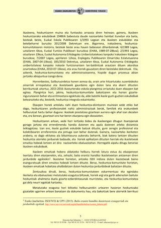 Donostia-San Sebastián, 1 – 01010 VITORIA-GASTEIZ
Tel. 945 01 83 85/86 – Fax 945 01 83 35/36 – 945 01 84 22 – E-mail: educauei@ej-gv.es
5
ikasleena, hezkuntzaren muina eta funtsezko arrazoia diren heinean; gainera, ikasleen
hezkuntzarako eskubideak 1948tik babestuta daude nazioarteko hainbat itunetan eta baita,
besteak beste, Euskal Eskola Publikoaren 1/1993 Legean eta ikasleen eskubideei eta
betebeharrei buruzko 201/2008 Dekretuan ere. Bigarrena, irakasleena, hezkuntza-
komunitatearen motorra, besteak beste arau hauen babesean dihardutenak: 6/1989 Legea,
uztailaren 6koa, Euskal Funtzio Publikoari buruzkoa (EHAA, 1989-07-28koa); 2/1993 Legea,
otsailaren 19koa, Euskal Autonomia Erkidegoko Unibertsitatekoez kanpoko Irakasleen Kidegoei
buruzkoa; 7/2007 Legea, apirilaren 12koa, Enplegatu Publikoaren Oinarrizko Estatutuarena
(EHAA, 2007-04-13koa); 185/2010 Dekretua, uztailaren 6koa, Euskal Autonomia Erkidegoko
unibertsitateaz kanpoko irakasle funtzionarioen lan-baldintzak arautzen dituen akordioa
onartzekoa (EHAA, 2010-07-16koa), eta arau horiek gauzatzen diren bestelako dekretuak. Eta,
azkenik, hezkuntza-komunitatea eta administrazioarena, hizpide dugun prozesua abian
jartzeko abiapuntua izango dena.
Horrenbestez, Sailburuordetza honen asmoa da, orain arte hitzartutako zuzenbidezko
oinarriak errespetatuz eta ikastetxeek gaurdaino egin duten lana eta ekarri dituzten
berrikuntzak aitortuz, 2015-2016 ikasturterako eskola-plangintza erraztuko duen ebazpen bat
egitea. Plangintza hori, jakina, hezkuntza-komunitate bakoitzaren eta horien gizarte-
ingurunearen behar eta erritmoetara egokituko da, alde batetik ikasle guzti-guztien eskubideak
betearazteko eta, bestetik, hezkuntza integrala eskaintzeko.
Ebazpen honek antolatu nahi duen hezkuntza-ekintzaren muinean xede etiko bat
dago, hezkuntzaren profesionalek nahiz administrazioak berak, familiek eta erakundeek
helburutzat hartu behar duguna: ikasleak prestatzea gizartean aurrera egin ahal izan dezaten
eta, era berean, gizarteari oro har beren ekarpena egin diezaioten.
Hezkuntzaren arloan, xede hori lortzeko bidea da ikasleengan ditugun itxaropenak
gorago jartzea eta errendimendu handia dutenen eta apala dutenen arteko distantzia
txikiagotzea. Izan ere, ikasle guztiek eskubide batzuk dituzte, gure zeregin profesional eta
kolektiboaren erreferentzia eta jomuga izan behar dutenak. Gainera, nazioarteko ikerketen
arabera, ez dago ekitatea ala bikaintasuna aukeratu beharrik, biak batera lantzen dituzten
hezkuntza alorreko jarduerak badaude, eta horiek aplikatzen dituzten herriak eta ikastetxeak
emaitza hobeak lortzen ari dira nazioarteko ebaluazioetan. Horregatik aipatu ditugu berariaz
ikasleen eskubideak.
Ikasleen emaitzak hobera aldatzeko helburu horrek lotura estua du ebazpenean
txertatu diren ekarpenekin, eta, zehazki, balio erantsi handiko ikastetxeetan antzeman diren
jardunbide egokiekin1. Ikastetxe horietan, antzeko ISEK indizea duten ikastetxeak baino
esanguratsuak diren emaitza hobeak lortzen dituzte. Beraz, hezkuntza-komunitate horietan,
ikasleen emaitzak hobetzea ahalbidetzen duten hezkuntza-jardunbideak baliatzen dituzte.
Zentzuzkoa dirudi, beraz, hezkuntza-komunitateen eskarmentuaz eta egindako
ikerketa eta ebaluazioez metatutako ezagutza biltzeak, horiek argi eta garbi adierazten baitute
hezkuntzak ahalmena duela gizarte-ezberdintasunak murrizteko, eta hezkuntza-komunitatea
gai dela neurri egokiak hartzeko.
Metatutako ezagutza hori biltzeko helburuarekin urtearen hasieran hezkuntzako
gizatalde ugariren artean banatzen da dokumentu hau, eta bakoitzak bere alorretik berrikusi
1 Eusko Jaurlaritza- ISEI/IVEI & UPV (2013). Balio erantsi handiko ikastetxeen ezaugarriak eta
jardunbide egokiak. http://www.isei-ivei.net/eusk/argital/handikobalioa/txosten_laburra.pdf.
 