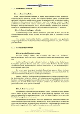 Donostia-San Sebastián, 1 – 01010 VITORIA-GASTEIZ
Tel. 945 01 83 85/86 – Fax 945 01 83 35/36 – 945 01 84 22 – E-mail: educauei@ej-gv.es
50
2.3.4.- ZUZENDARITZA-KARGUAK
2.3.4.- a. Zuzendaritza Taldea.
Euskal Eskola Publikoaren Legearen 36 atalean xedatutakoaren arabera, zuzendariak,
ikasketaburuak eta idazkariak osatuko dute zuzendaritza-taldea. Beren karguetako lanak
egiteko eta irakaskuntza-lanak betetzeko adinako denbora librea eduki beharko dute. Halaber,
akordioaren arabera, zuzendariaren ondokoa ere egon ahal izango da, eta zentro integral
publikoetan ikasketaburuaren ondokoa ere bai, hala baitago xedatuta Euskal Autonomia
Erkidegoko zentro publiko integralen egitura eta antolamendua arautzen dituen Hezkuntza,
Unibertsitate eta Ikerketa sailburuaren 2012ko urtarrilaren 16ko Aginduaren 19. artikuluan.
2.3.4.- b. Zuzendaritza-karguen ordutegia
Zuzendaritza-kargu batek behintzat ikastetxean egon behar du klase ordutan eta
irakasleria ikastetxean egon ohi den bitartean, eta hala agertu behar du zuzendaritza-karguen
ordutegian.
Hiru Lurralde Historikoetako ikastetxe guztietako zuzendariek aste guztietako
ostegunak gorde beharko dituzte, bileraren baterako deia egiten bazaie-edo, bilera horretara
joan ahal izateko.
2.3.5.- IRAKASLEEN BERTARATZEA
2.3.5.-a. Lanorduak betetzeko kontrola
Irakasleek ordutegi lektiboa nahiz ez-lektiboa bete behar dute. Horretarako,
Hezkuntza, Hizkuntza Politika eta Kultura Sailak dagozkion kontrol-mekanismoak erabili ahalko
ditu.
Inolako justifikaziorik gabe ordutegia betetzen ez bada, zonako ikuskaritzaren
buruzagitzari jakinarazi beharko zaio, eta, Euskal Funtzio Publikoari buruzko Legean
araututakoari jarraiki, dagokion kopurua soldatatik kendu ahalko da, izan dezakeen diziplina-
erantzukizunean eragin gabe.
Era berean, greba izanez gero, Ikastetxeko Zuzendaritzak grebaren datuen eta haren
eraginaren berri emango dio Ikuskaritza Zonako Zuzendaritzari eta ikasleentzat ahalik eta
arretarik onena antolatuko du, eskura dauzkan giza baliabideekin.
Halaber, irakasleren batek beharreko ordutegiaren sarrera-irteeretan huts eginez gero,
bai ikastetxean igaro beharreko orduetan nahi irakastorduetan, Zuzendaritzak ordutegi hori
betetzeko eskatu ahal izango dio irakasleari. Ez betetzeei eutsiz gero, hileko bertaratze-partean
islatzeaz gain, Lurralde Ordezkaritzako Langileen Unitateari eta Hezkuntza Ikuskaritzari
jakinaraziko zaizkio, neurri egokiak har ditzaten.
2.3.5.- b.-Bertaratze-parteak
Ikastetxeetako zuzendariek dagokien Ikuskaritza Zonako Zuzendaritzara bidali beharko
dituzte, hilaren 5a baino lehen, aurreko hileko bertaratze-parteak. Irakasleek greba egiten
dutenean, aipatutako bertaratze-parteaz gain greba egin duten langileen izenen zerrenda
bidali beharko da grebaren biharamunean.
Ikastetxeek Hezkuntza, Hizkuntza Politika eta Ikerketa Sailak horretarako diseinatutako
aplikazio informatikoaren bidez prestatu beharko dituzte bertaratze-parteak eta Hezkuntzako
Ikuskaritzak jakinarazitako jarraibideak betez. Aplikazio bera erabiliko da greben gorabeherak
jakinarazteko eta greba egin duten langileen izen-abizenen zerrenda prestatzeko.
 