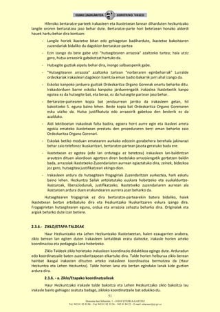 Donostia-San Sebastián, 1 – 01010 VITORIA-GASTEIZ
Tel. 945 01 83 85/86 – Fax 945 01 83 35/36 – 945 01 84 22 – E-mail: educauei@ej-gv.es
51
Hileroko bertaratze-parteek irakasleen eta ikastetxean lanean diharduten hezkuntzako
langile ororen bertaratzea jaso behar dute. Bertaratze-parte hori betetzean honako alderdi
hauek hartu behar dira kontuan:
- Langile horiek ikastetxe bitan edo gehiagotan badihardute, ikastetxe bakoitzaren
zuzendariak bidaliko du dagokion bertaratze-partea
- Ezin izango da bete gabe utzi "hutsegitearen arrazoia" azaltzeko tartea; hala utziz
gero, hutsa arrazoirik gabekotzat hartuko da.
- Hutsegite guztiak aipatu behar dira, inongo salbuespenik gabe.
- "Hutsegitearen arrazoia" azaltzeko tartean "norberaren eginbeharrak" Lurralde
ordezkariak irakasleari dagokion lizentzia eman badio bakarrik jarri ahal izango da.
- Eskolaz kanpoko jarduera guztiak Ordezkaritza Organo Gorenak onartu beharko ditu.
Irakastorduen barne eskolaz kanpoko jarduerengatik irakaslea ikastetxetik kanpo
egotea ez da hutsegite bat, eta beraz, ez da hutsegite partean jaso behar.
- Bertaratze-partearen kopia bat jendaurrean jarriko da irakasleen gelan, hil
bakoitzeko 5. eguna baino lehen. Beste kopia bat Ordezkaritza Organo Gorenaren
esku utziko da. Hutsa justifikatuta edo arrazoirik gabekoa den besterik ez da
azalduko.
- Aldi lektiboetan irakasleak falta badira, egoera horri aurre egin eta ikasleei arreta
egokia emateko ikastetxean prestatu den prozeduraren berri eman beharko zaio
Ordezkaritza Organo Gorenari.
- Eskolak betiko moduan ematearen aurkako edozein gorabehera berehala jakinarazi
behar zaio telefonoz Ikuskaritzari, bertaratze-partean jasota geratuko bada ere.
- Ikastetxean ez egotea (edo lan ordutegia ez betetzea) irakasleen lan-baldintzan
arautzen dituen akordioan agertzen diren bestelako arrazoiengatik gertatzen baldin
bada, arrazoiak ikastetxeko Zuzendariaren aurrean egiaztatuko dira, zeinek, bidezkoa
joz gero, hutsegitea justifikatzeari ekingo dion.
- Irakasleen ardura da hutsegiteen frogagiriak Zuzendaritzan aurkeztea, hark eskatu
baino lehen. Hezkuntza Sailak antolatutako euskara hobetzeko eta euskalduntze-
ikastaroak, liberaziodunak, justifikatzeko, Ikastetxeko zuzendariaren aurrean ala
ikastaroen ardura duen erakundearen aurrera joan beharko da.
Hutsegitearen frogagiriak ez dira bertaratze-partearekin batera bidaliko, haiek
ikastetxean bertan artxibatuko dira eta Hezkuntzako Ikuskaritzaren eskura izango dira.
Frogagirietan hutsegitearen eguna, ordua eta arrazoia zehaztu beharko dira. Originalak eta
argiak beharko dute izan betiere.
2.3.6.- ZIKLO/ETAPA-TALDEAK
Haur Hezkuntzako eta Lehen Hezkuntzako Ikastetxeetan, haien ezaugarrien arabera,
ziklo berean lan egiten duten irakasleen lantaldeak eratu daitezke, irakasle horien arteko
koordinazioa eta pedagogia-lana hobetzeko.
Ziklo Taldeek ziklo horietako irakasleen koordinazio didaktikoa egingo dute. Arduradun
edo koordinatzaile baten zuzendaritzapean elkartuko dira. Talde horien helburua ziklo berean
hainbat ikasgai irakasten dituzten arteko irakasleen koordinazioa bermatzea da (Haur
Hezkuntza eta Lehen Hezkuntza). Talde horien lana eta bertan egindako lanak kide guztien
ardura dira.
2.3.6. - a. Ziklo/Etapako koordinatzaileak
Haur Hezkuntzako irakasle talde bakoitza eta Lehen Hezkuntzako ziklo bakoitza lau
irakasle baino gehiagoz osatuta badago, zikloko koordinatzaile bat edukiko du.
 